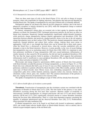 Biointerphases vol. 2, issue 4 (2007) pages MR17 - MR172 65
4.5.4. Nanoparticles interaction with and uptake by blood cells
There are three main types of cells in the blood (Figure 32 b): red cells in charge of oxygen
transport; white cells responsible for fighting infections; and platelets that help prevent bleeding by
forming blood clots. The uptake of nanoparticles by each type of blood cells is essentially different.
Nanoparticle uptake by red blood cells (that do not have phagocytic abilities, due to the lack of
phagocytic receptors) is entirely dictated by size [203], while the nanoparticle charge or material
type plays little importance [237].
In contrast, nanoparticle charge plays an essential role in their uptake by platelets and their
influence on blood clot formation [238]. Uncharged polystyrene particles do not have an effect on
blood clots formation. Negatively charged nanoparticles significantly inhibit thrombi formation,
while positively charge nanoparticles enhance platelet aggregation and thrombosis [238]. The
interaction between platelets and positively charged particles seems to be due to the net negative
charge that platelets carry on their surface [238]. The positively charged nanoparticles interact with
negatively charged platelets and reduce their surface charge, making them more prone to
aggregation. Until now it was thought that blood clots can be formed due to three main causes:
when the blood flow is obstructed or slowed down, when the vascular endothelial cells are
damaged, or due to the blood chemistry. However, it seems possible, in the view of recent findings
that nanoparticles may act as nucleating centers for blood clots [146], [260]. It is important to note
that pulmonary instillation of large nanoparticles (400 nm) caused pulmonary inflammation of
similar intensity to that caused by 60 nm particles, but did not lead to peripheral thrombosis [30].
The fact that the larger particles failed to produce a thrombotic effect suggests that pulmonary
inflammation itself is insufficient to cause peripheral thrombosis [30], and that thrombi formation
occur via direct activation of platelets [117], [238].
Microscopic and energy dispersive spectrometry (EDS) analysis of blood clots from patients
with blood disorders revealed the presence of foreign nanoparticles, as shown in Figure 32 c, d. The
blood clots were collected after half a year of wear of vena cava filters implanted in order to prevent
pulmonary embolism in patients affected by blood disorders [146]. Most notably, patients with the
same type of blood disorder show fibrous tissue clots embedding nanoparticle with different
composition: gold, silver, cobalt, titanium, antimony, tungsten, nickel, zinc, mercury, barium, iron,
chromium, nickel, silicon, glass, talc, stainless steel. The common denominator of the particles is
their size, ranging from tens of nanometers to few microns [146].
The uptake of nanoparticles by macrophages (a type of white cell) has already been discussed.
4.5.5. Adverse health effects of circulatory system uptake
Thrombosis. Translocation of nanoparticles into the circulatory system was correlated with the
appearance of thrombi (or blood clots) [117], [238]. The time frame of this process is very short,
thrombosis occurring during the first hour after exposure. Hamster studies of tracheally or
intravenously instilled nanoparticles of charged polystyrene (60 nm) [117] and diesel exhaust
particles (20-50 nm) [117], [261] significantly increased arterial or venous thrombus formation
during the first hour after administration. There is a clear dose-dependent response correlating the
quantity of pollutant administered and the observed thrombus sizes [30], [117]. Prothrombotic
effects persisted 24 h after instillation [30].
If inhaled nanoparticles were to be found in red blood cells located in pulmonary capillaries
[203], one would expect adverse health effects as blood-related diseases, such as anemia, due to
reduced oxygen transport capacity of the red blood cells.
 