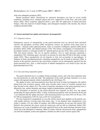 Biointerphases vol. 2, issue 4 (2007) pages MR17 - MR172 68
with worn orthopedic prosthesis [265].
Dental prosthesis debris internalized by intestinal absorption can lead to severe health
conditions, including fever, enlarged spleen and liver, suppression of bile flow, and acute renal
failure [266]. These symptoms appeared about a year after the application of dental porcelain
bridges. After the removal of dental bridges, and subsequent treatment with steroids, the clinical
symptoms declined [266].
4.7. Gastro-intestinal tract uptake and clearance of nanoparticles
4.7.1. Exposure sources
Endogenous sources of nanoparticles in the gastro-intestinal tract are derived from intestinal
calcium and phosphate secretion [268]. Exogenous sources are particles from food (such as
colorants – titanium oxide), pharmaceuticals, water, or cosmetics (toothpaste, lipstick) [268], dental
prosthesis debris [266], and inhaled particles [145]. The dietary consumption of nanoparticles in
developed countries is estimated around 1012
particles/person per day [252]. They consist mainly of
TiO2 and mixed silicates. The use of specific products, such as salad dressing containing a
nanoparticle TiO2 whitening agent, can lead to an increase by more than 40 fold of the daily average
intake [252]. These nanoparticles do not degrade in time and accumulate in macrophages. A
database of foods and pharmaceuticals containing nanoparticles can be found in reference [268]. A
portion of the particles cleared by the mucociliary escalator can be subsequently ingested into the
gastro-intestinal tract. Also, a small fraction of inhaled nanoparticles was found to pass into the
gastrointestinal tract [145].
4.7.2. Size and charge dependent uptake
The gastro-intestinal tract is a complex barrier-exchange system, and is the most important route
for macromolecules to enter the body. The epithelium of the small and large intestines is in close
contact with ingested material, which is absorbed by the villi (Figure 35).
The uptake of nano- and micro-particles have been the focus of many investigations, the earliest
dating from mid seventeen century, while more recently entire issues of scientific journals have
been devoted to the subject [51]. The extent of particles absorption in the gastro-intestinal tract is
affected by size, surface chemistry and charge, length of administration, and dose [30].
The absorption of particles in the gastro-intestinal tract depends on their size, the uptake
diminishing for larger particles [269]. A study of polystyrene particles with size between 50 nm and
3 µm indicated that the uptake decreases with increasing particle size from 6.6% for 50 nm, 5.8%
for 100 nm nanoparticles, 0.8% for 1µm, to 0% for 3 µm particles.
The time required for nanoparticles to cross the colonic mucus layer depends on the particle size,
with smaller particles crossing faster than larger ones: 14 nm diameter latex nanoparticles cross
within 2 minutes, 415 nm within 30 minutes, and 1000 nm particles do not pass this barrier [30].
Particles that penetrate the mucus reach the enterocytes and are able to translocate further [30].
Enterocyes are a type of epithelial cell of the superficial layer of the small and large intestine tissue,
which aid in the absorption of nutrients. When in contact with the sub-mucosal tissue, nanoparticles
can enter the lymphatic system and capillaries, and then are able to reach various organs [30]
 