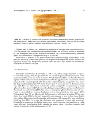 Biointerphases vol. 2, issue 4 (2007) pages MR17 - MR172 69
Figure 35. TEM image of a thin section cut through a segment of human small intestine epithelial cell.
One notices densely packed microvilli, each microvillus being approximately 1 micron long by 100 nm
in diameter. Courtesy of Chuck Daghlian, Louisa Howard, Katherine Connollly [96].
Diseases, such as diabetes, may lead to higher absorption of particles in the gastrointestinal tract
[30]. For example, rats with experimentally induced diabetes had a 100 fold increase in absorption
of 2 µm polystyrene particles [30] relative to non-diabetic rats. Also inflammation may lead to the
uptake and translocation of larger particles of up to 20 µm [266].
The kinetics of particles in the gastro-intestinal tract depend strongly on the charge of the
particles, positively charged latex particles are trapped in the negatively charged mucus while
negatively charged latex nanoparticles diffused across the mucus layer and became available for
interaction with epithelial cells [30].
4.7.3. Translocation
Varying the characteristics of nanoparticles, such as size, surface charge, attachment of ligands,
or surfactant coatings, offers the possibility for site-specific targeting of different regions of the
gastro-intestinal tract. The fast transit of material through the intestinal tract (on the order of hours),
together with the continuous renewal of epithelium, led to the hypothesis that nanomaterials will not
remain there for indefinite periods [30]. Most of the studies of ingested nanoparticles have shown
that they are eliminated rapidly: 98% in the feces within 48 hours and most of the remainder via
urine [20]. However, other studies indicate that certain nanoparticles can translocate to blood,
spleen, liver, bone marrow, [269], lymph nodes, kidneys, lungs, and brain, and can also be found in
the stomach and small intestine [270]. Oral uptake of polystyrene spheres of various sizes (50 nm –
3 µm) by rats resulted in a systemic distribution to liver, spleen, blood, and bone marrow [269].
Particles larger than 100 nm did not reach the bone marrow, while those larger than 300 nm were
absent from blood [269]. In the study no particles were detected in heart or lung tissue. Studies
using iridium did not show significant uptake, while titanium oxide nanoparticles were found in the
blood and liver [20]. For several days following oral inoculation of mice with a relatively
biologically inert nanometer-sized plant virus (cowpea mosaic virus), the virus was found in a wide
variety of tissues throughout the body, including the spleen, kidney, liver, lung, stomach, small
intestine, lymph nodes, brain, and bone marrow [270].
 