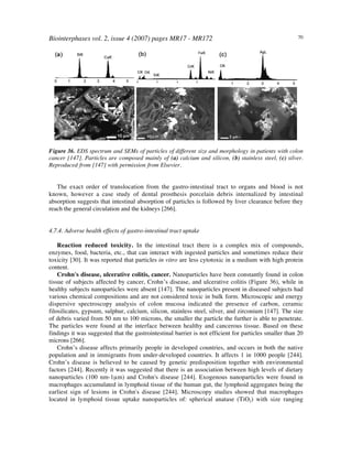 Biointerphases vol. 2, issue 4 (2007) pages MR17 - MR172 70
Figure 36. EDS spectrum and SEMs of particles of different size and morphology in patients with colon
cancer [147]. Particles are composed mainly of (a) calcium and silicon, (b) stainless steel, (c) silver.
Reproduced from [147] with permission from Elsevier.
The exact order of translocation from the gastro-intestinal tract to organs and blood is not
known, however a case study of dental prosthesis porcelain debris internalized by intestinal
absorption suggests that intestinal absorption of particles is followed by liver clearance before they
reach the general circulation and the kidneys [266].
4.7.4. Adverse health effects of gastro-intestinal tract uptake
Reaction reduced toxicity. In the intestinal tract there is a complex mix of compounds,
enzymes, food, bacteria, etc., that can interact with ingested particles and sometimes reduce their
toxicity [30]. It was reported that particles in vitro are less cytotoxic in a medium with high protein
content.
Crohn's disease, ulcerative colitis, cancer. Nanoparticles have been constantly found in colon
tissue of subjects affected by cancer, Crohn’s disease, and ulcerative colitis (Figure 36), while in
healthy subjects nanoparticles were absent [147]. The nanoparticles present in diseased subjects had
various chemical compositions and are not considered toxic in bulk form. Microscopic and energy
dispersive spectroscopy analysis of colon mucosa indicated the presence of carbon, ceramic
filosilicates, gypsum, sulphur, calcium, silicon, stainless steel, silver, and zirconium [147]. The size
of debris varied from 50 nm to 100 microns, the smaller the particle the further is able to penetrate.
The particles were found at the interface between healthy and cancerous tissue. Based on these
findings it was suggested that the gastrointestinal barrier is not efficient for particles smaller than 20
microns [266].
Crohn’s disease affects primarily people in developed countries, and occurs in both the native
population and in immigrants from under-developed countries. It affects 1 in 1000 people [244].
Crohn’s disease is believed to be caused by genetic predisposition together with environmental
factors [244]. Recently it was suggested that there is an association between high levels of dietary
nanoparticles (100 nm-1µm) and Crohn's disease [244]. Exogenous nanoparticles were found in
macrophages accumulated in lymphoid tissue of the human gut, the lymphoid aggregates being the
earliest sign of lesions in Crohn's disease [244]. Microscopy studies showed that macrophages
located in lymphoid tissue uptake nanoparticles of: spherical anatase (TiO2) with size ranging
 