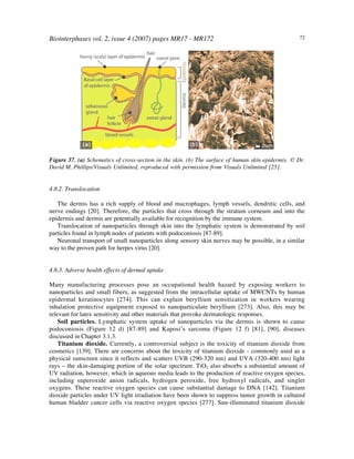 Biointerphases vol. 2, issue 4 (2007) pages MR17 - MR172 72
Figure 37. (a) Schematics of cross-section in the skin. (b) The surface of human skin epidermis. © Dr.
David M. Phillips/Visuals Unlimited, reproduced with permission from Visuals Unlimited [25].
4.8.2. Translocation
The dermis has a rich supply of blood and macrophages, lymph vessels, dendritic cells, and
nerve endings [20]. Therefore, the particles that cross through the stratum corneum and into the
epidermis and dermis are potentially available for recognition by the immune system.
Translocation of nanoparticles through skin into the lymphatic system is demonstrated by soil
particles found in lymph nodes of patients with podoconiosis [87-89].
Neuronal transport of small nanoparticles along sensory skin nerves may be possible, in a similar
way to the proven path for herpes virus [20].
4.8.3. Adverse health effects of dermal uptake
Many manufacturing processes pose an occupational health hazard by exposing workers to
nanoparticles and small fibers, as suggested from the intracellular uptake of MWCNTs by human
epidermal keratinocytes [274]. This can explain beryllium sensitization in workers wearing
inhalation protective equipment exposed to nanoparticulate beryllium [273]. Also, this may be
relevant for latex sensitivity and other materials that provoke dermatologic responses.
Soil particles. Lymphatic system uptake of nanoparticles via the dermis is shown to cause
podoconiosis (Figure 12 d) [87-89] and Kaposi’s sarcoma (Figure 12 f) [81], [90], diseases
discussed in Chapter 3.1.3.
Titanium dioxide. Currently, a controversial subject is the toxicity of titanium dioxide from
cosmetics [139]. There are concerns about the toxicity of titanium dioxide - commonly used as a
physical sunscreen since it reflects and scatters UVB (290-320 nm) and UVA (320-400 nm) light
rays – the skin-damaging portion of the solar spectrum. TiO2 also absorbs a substantial amount of
UV radiation, however, which in aqueous media leads to the production of reactive oxygen species,
including superoxide anion radicals, hydrogen peroxide, free hydroxyl radicals, and singlet
oxygens. These reactive oxygen species can cause substantial damage to DNA [142]. Titanium
dioxide particles under UV light irradiation have been shown to suppress tumor growth in cultured
human bladder cancer cells via reactive oxygen species [277]. Sun-illuminated titanium dioxide
 