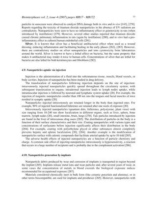 Biointerphases vol. 2, issue 4 (2007) pages MR17 - MR172 73
particles in sunscreen were observed to catalyze DNA damage both in vitro and in vivo [143], [278].
Reports regarding the toxicity of titanium dioxide nanoparticles in the absence of UV radiation are
contradictory. Nanoparticles were seen to have no inflammatory effect or genotoxicity in rats (when
introduced by instillation) [279]. However, several other studies reported that titanium dioxide
caused chronic pulmonary inflammation in rats (again by instillation) [280], and in vitro had a pro-
inflammatory effect in cultured human endothelial cells [281].
Silver. It is known that silver has a beneficial antibacterial effect when used as a wound
dressing, reducing inflammation and facilitating healing in the early phases [282], [283]. However,
there are contradictory studies on silver nanoparticles and ions cytotoxicity from laboratories
around the world. Silver is known to have a lethal effect on bacteria, but the same property that
makes it antibacterial may render it toxic to human cells. Concentrations of silver that are lethal for
bacteria are also lethal for both keratinocytes and fibroblasts [282].
4.9. Nanoparticles uptake via injection
Injection is the administration of a fluid into the subcutaneous tissue, muscle, blood vessels, or
body cavities. Injection of nanoparticles has been studied in drug delivery.
The translocation of nanoparticles following injection depends on the site of injection:
intravenously injected nanoparticles quickly spread throughout the circulatory system, with
subsequent translocation to organs; intradermal injection leads to lymph nodes uptake; while
intramuscular injection is followed by neuronal and lymphatic system uptake [20]. For example, the
injection of magnetic nanoparticles smaller than 100 nm into the tongues and facial muscles of mice
resulted in synaptic uptake [20].
Nanoparticles injected intravenously are retained longer in the body than ingested ones. For
example, 90% of injected functionalized fullerenes are retained after one week of exposure [20].
Intravenously injected nanoparticles (quantum dots, fullerenes, polystyrene, plant virus) with
size ranging from 10-240 nm show localization in different organs, such as liver, spleen, bone
marrow, lymph nodes [20], small intestine, brain, lungs [270]. Talc particles introduced by injection
are found in the liver of intravenous drug users [265]. The distribution of particles in the body is a
function of their surface characteristics and their size. Coating nanoparticles with various types and
concentrations of surfactants before injection significantly affects their distribution in the body
[284]. For example, coating with polyethylene glycol or other substances almost completely
prevents hepatic and splenic localization [20], [284]. Another example is the modification of
nanoparticles surface with cationic compounds that facilitate arterial uptake by up to 10 fold [285].
The adverse health effects of injected nanoparticles are a function of particle chemistry and
charge. A common side effect of injecting nanoparticles intravenously is hypersensitivity, a reaction
that occurs in a large number of recipients and is probably due to the complement activation [286].
4.10. Nanoparticles generation by implants
Nanoparticle debris produced by wear and corrosion of implants is transported to region beyond
the implant [265]. Implants release metal ions and wear particles and, after several years of wear, in
some cases the concentration of metals in blood exceeds the biological exposure indices
recommended for occupational exposure [287].
Materials considered chemically inert in bulk form (like ceramic porcelain and alumina), or in
other terms biocompatible, are used for implants and prostheses [265]. However, nanoparticles with
 