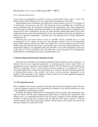 Biointerphases vol. 2, issue 4 (2007) pages MR17 - MR172 75
4.11.2. Anti-microbial activity
Several types of nanoparticle are known to have an antimicrobial effect, such as: silver [14],
titanium dioxide [291], fullerenes [61], zinc oxide [292], and magnesium oxide [286].
Antimicrobial activity of fullerenes was observed on various bacteria, such as E. Coli (Figure 38
b), Salmonella, Streptococcus spp. [61]. The bactericide action is probably due to inhibition of
energy metabolism once the bacteria have internalized the nanoparticles. Zinc oxide nanoparticles
are bactericidal, disrupting membrane permeability and being internalized by Escherichia coli
bacteria [292]. Silver nanoparticles and ions are broad spectrum antimicrobial agents [293]. Their
antibacterial action results from destabilization of the outer membrane of bacteria, and depletion of
the levels of adenosine triphosphate, a molecule that is the principal form of energy immediately
usable by the cell.
Fullerenes have also been shown to have an anti-HIV activity, probably due to a good
geometrical fit of a C60 sphere into the active site (diameter of about 1 nm) on the fundamental
enzyme (HIV protease) necessary for HIV virus (Figure 38 a) survival, leading to strong Van der
Waals interactions between the enzyme and fullerene [61]. It has been demonstrated that silver
nanoparticles undergo a size dependent interaction with HIV-1 virus, with nanoparticles exclusively
in the range of 1–10 nm attached to the virus [294]. Due to this interaction, silver nanoparticles
inhibit the virus from binding to host cells, as demonstrated in vitro.
5. Physico-chemical characteristics dependent toxicity
From previous knowledge of toxicological properties of fibrous particles (such as asbestos), it is
believed that the most important parameters in determining the adverse health effects of
nanoparticles are dose, dimension, and durability (the three D's) [38]. However, recent studies show
different correlations between various physico-chemical properties of nanoparticles and the
associated health effects, raising some uncertainties as to which are the most important parameters
in deciding their toxicity: mass, number, size, bulk or surface chemistry, aggregation, or all
together. In the following we will emphasize what we believe are the most important nanoparticle
characteristics associated with their toxicity.
5.1. Dose-dependent toxicity
Dose is defined as the amount or quantity of substance that will reach a biological system. The dose
is directly related to exposure or the concentration of substance in the relevant medium (air, food,
water) multiplied by the duration of contact.
Generally, the negative health effects of nanoparticles do not correlate with nanoparticle mass
dose (see Figure 39) [20], [49]. Comparing the health effects of inhaled TiO2 nanoparticles with
different sizes, it is remarkable that the low dose (10 mg/m3
) exposure to 20 nm diameter particles
resulted in a greater lung tumor incidence than the high dose (250 mg/m3
) exposure of 300 nm
diameter particles [30]. The measure that correlates with the effects is the surface area and not the
mass dose (Figure 39 a) [20], [216], [295].
 