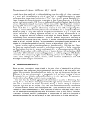 Biointerphases vol. 2, issue 4 (2007) pages MR17 - MR172 77
example for the dose, high levels of oxidative DNA have been observed in cell culture experiments
at 25 µg per well, with surface area of wells of 9.6 cm2
[46]. In a simplified calculation, for a total
surface area of the human lung alveolar region of 75 m2
, from which 3% are type II epithelial cells
(target for cancer development), this dose is equivalent to about 4 years of exposure at the highest
ambient particle concentration [46]. However, mathematical modeling of particle deposition in the
airways indicate that some cells may receive 100-fold more particles depending on their orientation
geometry [297]. Other studies suggested a threshold of 20 cm2
surface area of instilled nanoparticles
below which there is no significant inflammatory response in mice [295]. Extrapolating these
findings to humans and environmental pollution, the critical surface area of nanoparticles becomes
30,000 cm2
[295]. In a busy urban area with nanoparticles concentrations of up to 10 µg/m3
, with
specific surface area of 110m2
/g, deposition efficiency of 70%, the lung burden results in 150
cm2
/day. If deposited particles accumulate in the lungs, the surface threshold for significant
inflammatory effects is reached in about half a year [295]. However, subjects with respiratory or
cardiovascular diseases may have a lower threshold. In addition, cardiovascular consequences may
appear at a lower pollution threshold. We must emphasize that epidemiological studies do not
indicate the existence of a threshold below which there are no adverse health effects [295].
Attempts have been made to contradict surface-area dependent toxicity [298]. One study claims
that they tested toxicity of smaller nanoparticles against larger nanoparticles of similar composition
and their findings show that they generate similar cytotoxicity or inflammatory reaction within the
lung [298]. However, they used two different forms of titanium dioxide: rutile and anatase, which
seems to have different toxicity levels regarding generation of oxidative compounds [142]. Similar
composition does not necessary implies similar chemistry, chemical bonds. The best example is
carbon, whose allotropes are: graphite, diamond, carbon nanotubes, and fullerenes, each with
distinct physical and biological characteristics.
5.4. Concentration-dependent toxicity
There are many contradictory results related to the toxic effects of nanoparticles at different
concentrations. Some studies show that certain materials are not as toxic as was observed by other
studies. When comparing the results of different studies one must take into account that there are
differences in the aggregation properties of nanoparticles in air and water, resulting in inherent
discrepancies between inhalation studies and instillation or in vitro experiments. The aggregation
may depend on surface charge, material type, size, among others.
One must stress the fact that aggregation of nanoparticles is essential in determining their
toxicity, due to a more effective macrophage clearance for larger particles compared to smaller ones
(that seem to evade easier this defense mechanism), leading to reduced toxicity of nanoparticle
aggregates larger than 100-200 nm [20], [145]. It has been demonstrated that a high concentration
of nanoparticles would promote particle aggregation [142], [299], and therefore reduce toxic effects
compared to lower concentrations [145]. Most aggregates are observed to be larger than 100 nm, a
size that seems to be a threshold for many of the adverse health effects of small particles. Therefore,
experiments performed with high concentrations of nanoparticles will lead to the formation of
nanoparticle aggregates that may not be as toxic as lower concentrations of the same nanoparticles.
 