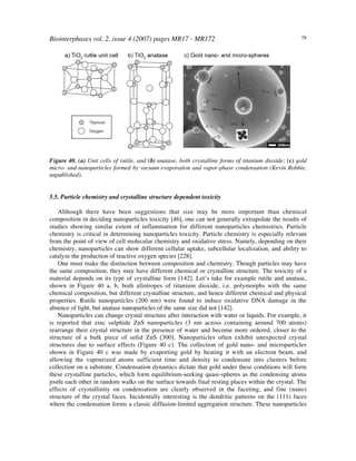 Biointerphases vol. 2, issue 4 (2007) pages MR17 - MR172 78
Figure 40. (a) Unit cells of rutile, and (b) anatase, both crystalline forms of titanium dioxide; (c) gold
micro- and nanoparticles formed by vacuum evaporation and vapor-phase condensation (Kevin Robbie,
unpublished).
5.5. Particle chemistry and crystalline structure dependent toxicity
Although there have been suggestions that size may be more important than chemical
composition in deciding nanoparticles toxicity [46], one can not generally extrapolate the results of
studies showing similar extent of inflammation for different nanoparticles chemistries. Particle
chemistry is critical in determining nanoparticles toxicity. Particle chemistry is especially relevant
from the point of view of cell molecular chemistry and oxidative stress. Namely, depending on their
chemistry, nanoparticles can show different cellular uptake, subcellular localization, and ability to
catalyze the production of reactive oxygen species [228].
One must make the distinction between composition and chemistry. Though particles may have
the same composition, they may have different chemical or crystalline structure. The toxicity of a
material depends on its type of crystalline form [142]. Let’s take for example rutile and anatase,
shown in Figure 40 a, b, both allotropes of titanium dioxide, i.e. polymorphs with the same
chemical composition, but different crystalline structure, and hence different chemical and physical
properties. Rutile nanoparticles (200 nm) were found to induce oxidative DNA damage in the
absence of light, but anatase nanoparticles of the same size did not [142].
Nanoparticles can change crystal structure after interaction with water or liquids. For example, it
is reported that zinc sulphide ZnS nanoparticles (3 nm across containing around 700 atoms)
rearrange their crystal structure in the presence of water and become more ordered, closer to the
structure of a bulk piece of solid ZnS [300]. Nanoparticles often exhibit unexpected crystal
structures due to surface effects (Figure 40 c). The collection of gold nano- and microparticles
shown in Figure 40 c was made by evaporting gold by heating it with an electron beam, and
allowing the vapourized atoms sufficient time and density to condensate into clusters before
collection on a substrate. Condensation dynamics dictate that gold under these conditions will form
these crystalline particles, which form equilibrium-seeking quasi-spheres as the condensing atoms
jostle each other in random walks on the surface towards final resting places within the crystal. The
effects of crystallinity on condensation are clearly observed in the faceting, and fine (nano)
structure of the crystal faces. Incidentally interesting is the dendritic patterns on the (111) faces
where the condensation forms a classic diffusion-limited aggregation structure. These nanoparticles
 