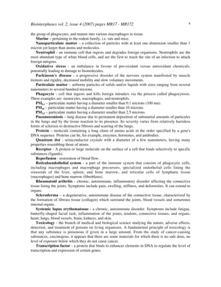 Biointerphases vol. 2, issue 4 (2007) pages MR17 - MR172 8
the group of phagocytes, and mature into various macrophages in tissue.
Murine – pertaining to the rodent family, i.e. rats and mice.
Nanoparticulate matter – a collection of particles with at least one dimension smaller than 1
micron yet larger than atoms and molecules.
Neutrophil - an immune cell that ingests and degrades foreign organisms. Neutrophils are the
most abundant type of white blood cells, and are the first to reach the site of an infection to attack
foreign antigens.
Oxidative stress - an imbalance in favour of pro-oxidant versus antioxidant chemicals,
potentially leading to damage to biomolecules.
Parkinson's disease - a progressive disorder of the nervous system manifested by muscle
tremors and rigidity, decreased mobility and slow voluntary movements.
Particulate matter – airborne particles of solids and/or liquids with sizes ranging from several
nanometers to several hundred microns.
Phagocyte - cell that ingests and kills foreign intruders via the process called phagocytosis.
Three examples are: monocytes, macrophages, and neutrophils.
PM0.1 – particulate matter having a diameter smaller than 0.1 microns (100 nm).
PM10 – particulate matter having a diameter smaller than 10 microns.
PM2.5 – particulate matter having a diameter smaller than 2.5 microns.
Pneumoconiosis – lung disease due to permanent deposition of substantial amounts of particules
in the lungs and by the tissue reaction to its presence. Its severity varies from relatively harmless
forms of sclerosis to destructive fibrosis and scarring of the lungs.
Protein – molecule containing a long chain of amino acids in the order specified by a gene's
DNA sequence. Proteins can be, for example, enzymes, hormones, and antibodies.
Quantum dot - semiconductor crystals with a diameter of a few nanometers, having many
properties resembling those of atoms.
Receptor - A protein or large molecule on the surface of a cell that binds selectively to specific
substances (ligands).
Reperfusion - restoration of blood flow.
Reticuloendothelial system - a part of the immune system that consists of phagocytic cells,
including macrophages and macrophage precursors, specialized endothelial cells lining the
sinusoids of the liver, spleen, and bone marrow, and reticular cells of lymphatic tissue
(macrophages) and bone marrow (fibroblasts).
Rheumatoid arthritis - chronic, autoimmune, inflammatory disorder affecting the connective
tissue lining the joints. Symptoms include pain, swelling, stiffness, and deformities. It can extend to
organs.
Scleroderma – a degenerative, autoimmune disease of the connective tissue, characterized by
the formation of fibrous tissue (collagen) which surround the joints, blood vessels and sometimes
internal organs.
Systemic lupus erythematosus - a chronic, autoimmune disorder. Symptoms include fatigue,
butterfly-shaped facial rash, inflammation of the joints, tendons, connective tissues, and organs:
heart, lungs, blood vessels, brain, kidneys, and skin.
Toxicology - the branch of medical and biological science studying the nature, adverse effects,
detection, and treatment of poisons on living organisms. A fundamental principle of toxicology is
that any substance is poisonous if given in a large amount. From the study of cancer-causing
substances, carcinogens, it appears that there are some materials for which there is no safe dose, no
level of exposure below which they do not cause cancer.
Transcription factor - a protein that binds to enhancer elements in DNA to regulate the level of
transcription and expression of certain genes.
 