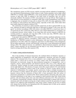 Biointerphases vol. 2, issue 4 (2007) pages MR17 - MR172 80
The contradictory reports on CNTs toxicity could be associated with the multitude of morphologies,
size, and chemical functionalization of their surface or ends. Carbon nanotubes can be single walled
(SWCNTs) or multiple walled (MWCNTs), with varying diameter and length, with closed capped
sections or open ends [309]. In addition to the many forms of nanotubes, they can also be
chemically modified. The diameter of CNTs varies between 0.4 nm and 100 nm. Their lengths can
range between several nanometers to centimeters [309]. Due to their hydrophobicity and tendency
to aggregate, they are harmful to living cells in culture [274], [307]. For many applications, CNTs
are oxidized to create hydroxyl and carboxyl groups, especially in their ends, which makes them
more readily dispersed in aqueous solutions [310].
The conclusions of research on carbon nanotube cytotoxicity are that in general CNTs are very
toxic, inducing cell death at sufficiently high doses of 400 µg/ml on human T cells [310], and 3.06
µg/cm2
on alveolar macrophages [308]. Cell cultures with added SWCNTs at much lower doses of
3.8 µg/ml did not show cytotoxicity [306]. However, dose related inflammation or cell death is not
in agreement between various studies. It was found that cells actively respond to SWCNTs by
secreting proteins to aggregate and wrap them [306]. At the same time, SWCNTs induce up-
regulation of apoptosis-associated genes [306].
Long-aspect ratio particles (SWCNTs) were reported to produce significant pulmonary toxicity
compared to spherical particles (amorphous carbon black) [301], [303], [310]. Pharyngeal
introduction of SWCNTs resulted in acute inflammation with onset of progressive fibrosis and
granulomas in rats [301], [303]. For comparison, equal doses of carbon black or silica nanoparticles
did not induce granulomas, alveolar wall thickening, causing only a weak inflammation and limited
damage [301]. The enhanced toxicity was attributed to physicochemical properties and fibrous
nature. Carbon nanotubes are not eliminated from the lungs or very slowly eliminated, 81% are
found in rat lungs after 60 days after exposure [159].
5.7. Surface coating and functionalization
Due to the possibility of chemical interactions, the combined effects of inhalation, ingestion, or
dermal application of nanoparticles with other nanoparticles, chemicals, and gases are largely
unknown. The estimated risk of two or more pollutants is not a simple additive process. Particle
surface plays a critical role in toxicity as it makes contact with cells and biological material.
Surfactants can drastically change the physicochemical properties of nanoparticles, such as
magnetic, electric, optical properties and chemical reactivity [20], [311], [312], affecting their
cytotoxicity. Surface coatings can render noxious particles non-toxic while less harmful particles
can be made highly toxic. The presence of oxygen, ozone [46], oxygen radicals [313], and transition
metals [49] on nanoparticle surfaces leads to the creation of reactive oxygen species and the
induction of inflammation. For example, specific cytotoxicity of silica is strongly associated with
the occurrence of surface radicals and reactive oxygen species [30]. Experiments performed on
hamsters showed that the formation of blood clots is more prominent when the surface of
polystyrene nanoparticles is aminated [238]. Diesel exhaust particles interacting with ozone cause
increased inflammation in the lungs of rats compared to diesel particles alone [46]. Nickel ferrite
particles, with and without surface oleic acid, show different cytotoxicity [311]. The cytotoxicity of
C60 molecules systematically correlates with their chemical functionality in human (skin and liver)
carcinoma cells with cell death occurring due to lipid oxidation caused by the generation of oxygen
radicals [313]. Spherical gold nanoparticles with various surface coatings are not toxic to human
cells, despite the fact that they are internalized [58], [59]. Quantum dots of CdSe can be rendered
nontoxic when appropriately coated [60].
 