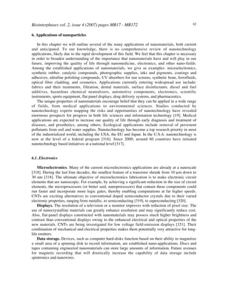 Biointerphases vol. 2, issue 4 (2007) pages MR17 - MR172 82
6. Applications of nanoparticles
In this chapter we will outline several of the many applications of nanomaterials, both current
and anticipated. To our knowledge, there is no comprehensive review of nanotechnology
applications, likely due to the rapid development of this field. We feel that this chapter is necessary
in order to broaden understanding of the importance that nanomaterials have and will play in our
future, improving the quality of life through nanomedicine, electronics, and other nano-fields.
Among the established applications of nanomaterials, we give as examples: microelectronics,
synthetic rubber, catalytic compounds, photographic supplies, inks and pigments, coatings and
adhesives, ultrafine polishing compounds, UV absorbers for sun screens, synthetic bone, ferrofluids,
optical fiber cladding, and cosmetics. Applications currently entering widespread use include:
fabrics and their treatments, filtration, dental materials, surface disinfectants, diesel and fuel
additives, hazardous chemical neutralizers, automotive components, electronics, scientific
instruments, sports equipment, flat panel displays, drug delivery systems, and pharmaceutics.
The unique properties of nanomaterials encourage belief that they can be applied in a wide range
of fields, from medical applications to environmental sciences. Studies conducted by
nanotechnology experts mapping the risks and opportunities of nanotechnology have revealed
enormous prospects for progress in both life sciences and information technology [19]. Medical
applications are expected to increase our quality of life through early diagnosis and treatment of
diseases, and prosthetics, among others. Ecological applications include removal of persistent
pollutants from soil and water supplies. Nanotechnology has become a top research priority in most
of the industrialized world, including the USA, the EU and Japan. In the U.S.A. nanotechnology is
now at the level of a federal program [316]. Since 2000, around 60 countries have initiated
nanotechnology based initiatives at a national level [317].
6.1. Electronics
Microelectronics. Many of the current microelectronics applications are already at a nanoscale
[318]. During the last four decades, the smallest feature of a transistor shrunk from 10 µm down to
30 nm [318]. The ultimate objective of microelectronics fabrication is to make electronic circuit
elements that are nanoscopic. For example, by achieving a significant reduction in the size of circuit
elements, the microprocessors (or better said, nanoprocessors) that contain these components could
run faster and incorporate more logic gates, thereby enabling computations at far higher speeds.
CNTs are exciting alternatives to conventional doped semiconductor crystals due to their varied
electronic properties, ranging from metallic, to semiconducting [319], to superconducting [320].
Displays. The resolution of a television or a monitor improves with reduction of pixel size. The
use of nanocrystalline materials can greatly enhance resolution and may significantly reduce cost.
Also, flat-panel displays constructed with nanomaterials may possess much higher brightness and
contrast than conventional displays owing to the enhanced electrical and optical properties of the
new materials. CNTs are being investigated for low voltage field-emission displays [321]. Their
combination of mechanical and electrical properties makes them potentially very attractive for long-
life emitters.
Data storage. Devices, such as computer hard-disks function based on their ability to magnetize
a small area of a spinning disk to record information, are established nano-applications. Discs and
tapes containing engineered nanomaterials can store large amounts of information. Future avenues
for magnetic recording that will drastically increase the capability of data storage include
spintronics and nanowires.
 