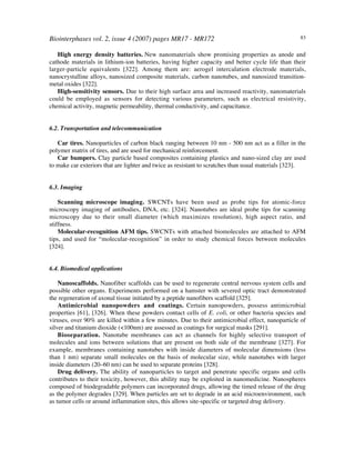 Biointerphases vol. 2, issue 4 (2007) pages MR17 - MR172 83
High energy density batteries.!New nanomaterials show promising properties as anode and
cathode materials in lithium-ion batteries, having higher capacity and better cycle life than their
larger-particle equivalents [322]. Among them are: aerogel intercalation electrode materials,
nanocrystalline alloys, nanosized composite materials, carbon nanotubes, and nanosized transition-
metal oxides [322].
High-sensitivity sensors. Due to their high surface area and increased reactivity, nanomaterials
could be employed as sensors for detecting various parameters, such as electrical resistivity,
chemical activity, magnetic permeability, thermal conductivity, and capacitance.
6.2. Transportation and telecommunication
Car tires. Nanoparticles of carbon black ranging between 10 nm - 500 nm act as a filler in the
polymer matrix of tires, and are used for mechanical reinforcement.
Car bumpers. Clay particle based composites containing plastics and nano-sized clay are used
to make car exteriors that are lighter and twice as resistant to scratches than usual materials [323].
6.3. Imaging
Scanning microscope imaging. SWCNTs have been used as probe tips for atomic-force
microscopy imaging of antibodies, DNA, etc. [324]. Nanotubes are ideal probe tips for scanning
microscopy due to their small diameter (which maximizes resolution), high aspect ratio, and
stiffness.
Molecular-recognition AFM tips. SWCNTs with attached biomolecules are attached to AFM
tips, and used for “molecular-recognition” in order to study chemical forces between molecules
[324].
6.4. Biomedical applications
Nanoscaffolds. Nanofiber scaffolds can be used to regenerate central nervous system cells and
possible other organs. Experiments performed on a hamster with severed optic tract demonstrated
the regeneration of axonal tissue initiated by a peptide nanofibers scaffold [325].
Antimicrobial nanopowders and coatings. Certain nanopowders, possess antimicrobial
properties [61], [326]. When these powders contact cells of E. coli, or other bacteria species and
viruses, over 90% are killed within a few minutes. Due to their antimicrobial effect, nanoparticle of
silver and titanium dioxide (<100nm) are assessed as coatings for surgical masks [291].
Bioseparation. Nanotube membranes can act as channels for highly selective transport of
molecules and ions between solutions that are present on both side of the membrane [327]. For
example, membranes containing nanotubes with inside diameters of molecular dimensions (less
than 1 nm) separate small molecules on the basis of molecular size, while nanotubes with larger
inside diameters (20–60 nm) can be used to separate proteins [328].
Drug delivery. The ability of nanoparticles to target and penetrate specific organs and cells
contributes to their toxicity, however, this ability may be exploited in nanomedicine. Nanospheres
composed of biodegradable polymers can incorporated drugs, allowing the timed release of the drug
as the polymer degrades [329]. When particles are set to degrade in an acid microenvironment, such
as tumor cells or around inflammation sites, this allows site-specific or targeted drug delivery.
 