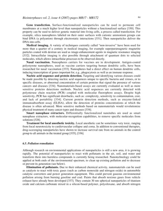 Biointerphases vol. 2, issue 4 (2007) pages MR17 - MR172 84
Gene transfection. Surface-functionalized nanoparticles can be used to permeate cell
membranes at a much higher level than nanoparticles without a functionalized surface [330]. This
property can be used to deliver genetic material into living cells, a process called transfection. For
example, silica nanospheres labeled on their outer surfaces with cationic ammonium groups can
bind DNA (a polyanion) through electrostatic interactions [331]. Then nanoparticles deliver the
DNA into cells.
Medical imaging. A variety of techniques currently called “non-invasive” have been used for
more than a quarter of a century in medical imaging, for example superparamagnetic magnetite
particles coated with dextran are used as image-enhancement agents in magnetic resonance imaging
[332]. Intracellular imaging is also possible through attachment of quantum dots to selected
molecules, which allows intracellular processes to be observed directly.
Nasal vaccination. Nanospheres carriers for vaccines are in development. Antigen-coated
polystyrene nanospheres, used as vaccine carriers targeting human dendritic cells, have been
researched for nasal vaccination [333]. Nanospheres had a direct effect on human dendritic cells,
inducing transcription of genes important for, e.g., phagocytosis as well as an immune response.
Nucleic acid sequence and protein detection. Targeting and identifying various diseases could
be made possible by detecting nucleic acid sequences unique to specific bacteria and viruses, or to
specific diseases, or abnormal concentration of certain proteins that signal the presence of various
cancers and diseases [334]. Nanomaterials-based assays are currently evaluated as well as more
sensitive proteins detections methods. Nucleic acid sequences are currently detected with
polymerase chain reaction (PCR) coupled with molecular fluorophore assays. Despite high
sensitivity, PCR has significant drawbacks, such as: complexity, sensitivity to contamination, cost,
and lack of portability [334]. Current protein detection methods, such as enzyme-linked
immunoabsorbent assay (ELISA), allow the detection of proteins concentrations at which the
disease is often advanced. More sensitive methods based on nanomaterials would revolutionize
physical treatment of many cancer types and diseases [334].
Smart nanophase extractors. Differentially functionalized nanotubes are used as smart
nanophase extractors, with molecular-recognition capabilities, to remove specific molecules from
solutions [328].
Treatment for local anesthetic toxicity. Local anesthetic can be sometimes very toxic, ranging
from local neurotoxicity to cardiovascular collapse and coma. In addition to conventional therapies,
drug-scavenging nanoparticles have shown to increase survival rate from no animals in the control
group to all animals in the treated group [335], [336].
6.5. Pollution remediation
Although research on environmental applications of nanoparticles is still a new area, it is growing
rapidly. The potential of nanoparticles to react with pollutants in the air, soil, and water and
transform them into harmless compounds is currently being researched. Nanotechnology could be
applied at both ends of the environmental spectrum, to clean up existing pollution and to decrease
or prevent its generation (see below).
Elimination of pollutants. Due to their enhanced chemical activity, nanomaterials can be used
as catalysts to react with toxic gases (such as carbon monoxide and nitrogen oxide) in automobile
catalytic converters and power generation equipment. This could prevent gaseous environmental
pollution arising from burning gasoline and coal. Paints that absorb noxious gases from vehicle
exhaust have already been developed [337]. They contain 30 nm spherical nanoparticles of titanium
oxide and calcium carbonate mixed in a silicon-based polymer, polysiloxane, and absorb nitrogen
 