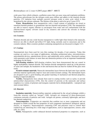 Biointerphases vol. 2, issue 4 (2007) pages MR17 - MR172 85
oxide gases from vehicle exhausts, a pollution source that can cause smog and respiratory problems.
The porous polysiloxane lets the nitrogen oxide gases diffuse and adhere to the titanium dioxide
particles. UV radiation from sunlight converts nitrogen oxide to nitric acid, which is then
neutralized by the calcium carbonate. The lifetime of the paint is said to be up to 5 years [337].
Water Remediation. Iron nanoparticles with a small content of palladium are tested to
transform harmful products in groundwater into less harmful end products [338]. The nanoparticles
are able to remove organic chlorine (a carcinogen) from water and soil contaminated with the
chlorine-based organic solvents (used in dry cleaners) and convert the solvents to benign
hydrocarbons.
6.6. Cosmetics
Titanium dioxide and zinc oxide become transparent to visible light when formed at the nanoscale,
however are able to absorb and reflect UV light, being currently used in sunscreens and in the
cosmetic industry. More cosmetics products containing nanoparticles are discussed in chapter 3.2.5.
6.7. Coatings
Nanomaterials have been used for very thin coatings for decades, if not centuries. Today thin
coatings are used in a vast range of applications, including architectural glass, microelectronics,
anticounterfeit devices, optoelectronic devices, and catalytically active surfaces. Structured coatings
with nanometer-scale features in more than one dimension promise to be an important foundational
technology for the future.
Self-cleaning windows. Self-cleaning windows have been demonstrated that are coated in
highly hydrophobic titanium dioxide. The titanium dioxide nanoparticles speed up, in the presence
of water and sunlight, the breakdown of dirt and bacteria that can then be washed off the glass more
easily.
Scratch resistant materials. Nanoscale intermediate layers between the hard outer layer and the
substrate material significantly improve wear and scratch resistant coatings. The intermediate layers
are designed to give a good bonding and graded matching of mechanical and thermal properties,
leading to improved adhesion.
Textiles. Nanoparticles have already been used in coating textiles such as nylon, to provide
antimicrobial characteristics [339], Also the control of porosity at the nanoscale and surface
roughness in a variety of polymers and inorganic materials led to ultrahydrophobic - waterproof and
stain resistant fabrics.
6.8. Materials
Insulation materials. Nanocrystalline materials synthesized by the sol-gel technique exhibit a
foam-like structure called an "aerogel" [340]. Aerogels are composed of three-dimensional,
continuous networks of particles and voids. Aerogels are porous, extremely lightweight, and have
low thermal conductivity.
Nanocomposites. Composites are materials that combine two or more components and are
designed to exhibit overall the best properties of each component (mechanical, biological, optical,
electric, or magnetic). Nanocomposites containing CNT and polymers used to control their
conductivity are interesting for a wide range of applications, such as supercapacitors, sensors, solar
cells, etc. [341].
Paints. Nanoparticles confer enhanced desired mechanical properties to composites, such as
 