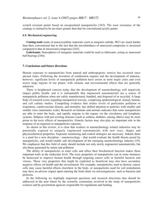 Biointerphases vol. 2, issue 4 (2007) pages MR17 - MR172 86
scratch resistant paints based on encapsulated nanoparticles [342]. The wear resistance of the
coatings is claimed to be ten times greater than that for conventional acrylic paints.
6.9. Mechanical engineering
Cutting tools made of nanocrystalline materials (such as tungsten carbide, WC) are much harder
than their conventional due to the fact that the microhardness of nanosized composites is increased
compared to that of microsized composites [343].
Lubricants. Nanospheres of inorganic materials could be used as lubricants, acting as nanosized
ball bearings [344].
7. Conclusions and future directions
Human exposure to nanoparticles from natural and anthropogenic sources has occurred since
ancient times. Following the invention of combustion engines and the development of industry,
however, significant levels of nanoparticle pollution have arisen in most major cities and even
across large regions of our planet, with climatic and environmental effects that are generally
unknown.
There is heightened concern today that the development of nanotechnology will negatively
impact public health, and it is indisputable that engineered nanomaterials are a source of
nanoparticle pollution when not safely manufactured, handled, and disposed of or recycled. A large
body of research exists regarding nanoparticle toxicity, comprising epidemiological, animal, human,
and cell culture studies. Compelling evidence that relates levels of particulate pollution to
respiratory, cardiovascular disease, and mortality, has shifted attention to particles with smaller and
smaller sizes (nanometer scale). Research on humans and animals indicates that some nanoparticles
are able to enter the body, and rapidly migrate to the organs via the circulatory and lymphatic
systems. Subjects with pre-existing diseases (such as asthma, diabetes, among others) may be more
prone to the toxic effects of nanoparticles. Genetic factors may also play an important role in the
response of an organism to nanoparticles exposure.
As shown in this review, it is clear that workers in nanotechnology related industries may be
potentially exposed to uniquely engineered nanomaterials with new sizes, shapes and
physicochemical properties. Exposure monitoring and control strategies are necessary. Indeed, there
is a need for a new discipline - nanotoxicology - that would evaluate the health threats posed by
nanoparticles, and would enable safe development of the emerging nanotechnology industry [19].
We emphasize that this field of study should include not only newly engineered nanomaterials, but
also those generated by nature and pollution.
The ability of nanoparticles to enter cells and affect their biochemical function makes them
important tools at the molecular level. The toxic properties of nanoparticles can in some instances
be harnessed to improve human health through targeting cancer cells or harmful bacteria and
viruses. These very properties that might be exploited as beneficial may also have secondary
negative effects on health and the environment. For example, nanoparticles used to destroy cancer
cells may cause harmful effects elsewhere in the body, or nanoparticles used for soil remediation
may have an adverse impact upon entering the food chain via microorganisms, such as bacteria and
protozoa.
In the following we highlight important questions and research directions that should be
addressed in the near future by the scientific community involved in the study of nanoparticles
sciences and by government agencies responsible for regulations and funding.
 