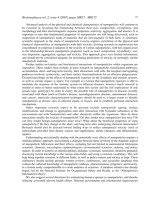 Biointerphases vol. 2, issue 4 (2007) pages MR17 - MR172 87
Advanced analysis of the physical and chemical characteristics of nanoparticles will continue to
be essential in revealing the relationship between their size, composition, crystallinity, and
morphology and their electromagnetic response properties, reactivity, aggregation, and kinetics. It is
important to note that fundamental properties of nanoparticles are still being discovered, such as
magnetism in nanoparticles made of materials that are non-magnetic in bulk form. A systematic
scientific approach to the study of nanoparticle toxicity requires correlation of the physical and
chemical characteristics of nanoparticles with their toxicity. Existing research on nanotoxicity has
concentrated on empirical evaluation of the toxicity of various nanoparticles, with less regard given
to the relationship between nanoparticle properties (such as exact composition, crystallinity, size,
size dispersion, aggregation, ageing) and toxicity. This approach gives very limited information,
and should not be considered adequate for developing predictions of toxicity of seemingly similar
nanoparticle materials.
Further studies on kinetics and biochemical interactions of nanoparticles within organisms are
imperative. These studies must include, at least, research on nanoparticles translocation pathways,
accumulation, short- and long-term toxicity, their interactions with cells, the receptors and signaling
pathways involved, cytotoxicity, and their surface functionalization for an effective phagocytosis.
Existent knowledge on the effects of nanoparticle exposure on the lymphatic and immune systems,
as well as various organs, is sparse. For example it is known that nanoparticle exposure is able to
modulate the response of the immune system to different diseases, however much research is
needed in order to better understand to what extent this occurs and the full implications of risk
groups (age, genotype). In order to clarify the possible role of nanoparticles in diseases recently
associated with them (such as Crohn’s disease, neurodegenerative diseases, autoimmune diseases,
and cancer), nanoscale characterization techniques should be used to a larger extent to identify
nanoparticles at disease sites in affected organs or tissues, and to establish pertinent interaction
mechanisms.
Other important research topics to be pursued include nanoparticle ageing, surface
modifications, and change in aggregation state after interaction with bystander substances in the
environment and with biomolecules and other chemicals within the organisms. How do these
interactions modify the toxicity of nanoparticles? Do they render toxic nanoparticles less toxic? Or
can they render benign nanoparticles more toxic? What about the beneficial properties of some
nanoparticles? Do they change in the short- and long-term after undergoing chemical interactions?
Research should also be directed toward finding ways to reduce nanoparticle toxicity (such as
antioxidants provided from dietary sources and supplements, metals chelators, anti-inflammatory
agents).
Understanding and rationally dealing with the potentially toxic effects of nanoparticles requires a
multidisciplinary approach, necessitating a dialogue between those involved in the disparate aspects
of nanoparticle fabrication and their effects, including but not limited to nanomaterial fabrication
scientists, chemists, toxicologists, epidemiologists, environmental scientists, industry, and policy
makers. In order to achieve an interdisciplinary dialogue, systematic summaries should be prepared,
discussing current knowledge in the various nano-fields, and using a common vocabulary. This will
help bring together scientists in different fields, as well as policy makers and society at large. These
summaries should include periodic written reviews, conferences, and accessible databases that
contain the collected knowledge of nanoparticle synthesis, characterization, properties, and toxicity,
in a format easily comprehensible to a wide audience of scientists. A database initiative has already
begun, led by the National Institute for Occupational Safety and Health, as the “Nanoparticles
Information Library”.
We also suggest several directions for minimizing human exposure to nanoparticles, and thereby
reducing associated adverse health effects. National governments and international organizations
 