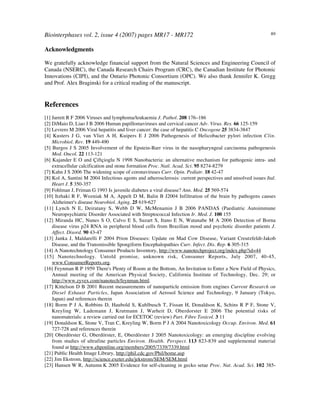 Biointerphases vol. 2, issue 4 (2007) pages MR17 - MR172 89
Acknowledgments
We gratefully acknowledge financial support from the Natural Sciences and Engineering Council of
Canada (NSERC), the Canada Research Chairs Program (CRC), the Canadian Institute for Photonic
Innovations (CIPI), and the Ontario Photonic Consortium (OPC). We also thank Jennifer K. Gregg
and Prof. Alex Braginski for a critical reading of the manuscript.
References
[1] Jarrett R F 2006 Viruses and lymphoma/leukaemia J. Pathol. 208 176–186
[2] DiMaio D, Liao J B 2006 Human papillomaviruses and cervical cancer Adv. Virus. Res. 66 125-159
[3] Levrero M 2006 Viral hepatitis and liver cancer: the case of hepatitis C Oncogene 25 3834-3847
[4] Kusters J G, van Vliet A H, Kuipers E J 2006 Pathogenesis of Helicobacter pylori infection Clin.
Microbiol. Rev. 19 449-490
[5] Burgos J S 2005 Involvement of the Epstein-Barr virus in the nasopharyngeal carcinoma pathogenesis
Med. Oncol. 22 113-121
[6] Kajander E O and Çiftçioglu N 1998 Nanobacteria: an alternative mechanism for pathogenic intra- and
extracellular calcification and stone formation Proc. Natl. Acad. Sci. 95 8274-8279
[7] Kahn J S 2006 The widening scope of coronaviruses Curr. Opin. Pediatr. 18 42-47
[8] Kol A, Santini M 2004 Infectious agents and atherosclerosis: current perspectives and unsolved issues Ital.
Heart J. 5 350-357
[9] Fohlman J, Friman G 1993 Is juvenile diabetes a viral disease? Ann. Med. 25 569-574
[10] Itzhaki R F, Wozniak M A, Appelt D M, Balin B J2004 Infiltration of the brain by pathogens causes
Alzheimer's disease Neurobiol. Aging. 25 619-627
[11] Lynch N E, Deiratany S, Webb D W, McMenamin J B 2006 PANDAS (Paediatric Autoimmune
Neuropsychiatric Disorder Associated with Streptococcal Infection Ir. Med. J. 100 155
[12] Miranda HC, Nunes S O, Calvo E S, Suzart S, Itano E N, Watanabe M A 2006 Detection of Borna
disease virus p24 RNA in peripheral blood cells from Brazilian mood and psychotic disorder patients J.
Affect. Disord. 90 43-47
[13] Janka J, Maldarelli F 2004 Prion Diseases: Update on Mad Cow Disease, Variant Creutzfeldt-Jakob
Disease, and the Transmissible Spongiform Encephalopathies Curr. Infect. Dis. Rep. 6 305-315
[14] A Nanotechnology Consumer Products Inventory, http://www.nanotechproject.org/index.php?id=44
[15] Nanotechnology. Untold promise, unknown risk, Consumer Reports, July 2007, 40-45,
www.ConsumerReports.org.
[16] Feynman R P 1959 There's Plenty of Room at the Bottom, An Invitation to Enter a New Field of Physics,
Annual meeting of the American Physical Society, California Institute of Technology, Dec. 29; or
http://www.zyvex.com/nanotech/feynman.html.
[17] Kittelson D B 2001 Recent measurements of nanoparticle emission from engines Current Research on
Diesel Exhaust Particles, Japan Association of Aerosol Science and Technology, 9 January (Tokyo,
Japan) and references therein
[18] Borm P J A, Robbins D, Haubold S, Kuhlbusch T, Fissan H, Donaldson K, Schins R P F, Stone V,
Kreyling W, Lademann J, Krutmann J, Warheit D, Oberdorster E 2006 The potential risks of
nanomaterials: a review carried out for ECETOC (review) Part. Fibre Toxicol. 3 11
[19] Donaldson K, Stone V, Tran C, Kreyling W, Borm P J A 2004 Nanotoxicology Occup. Environ. Med. 61
727-728 and references therein
[20] Oberdörster G, Oberdörster, E, Oberdörster J 2005 Nanotoxicology: an emerging discipline evolving
from studies of ultrafine particles Environ. Health. Perspect. 113 823-839 and supplemental material
found at http://www.ehponline.org/members/2005/7339/7339.html
[21] Public Health Image Library, http://phil.cdc.gov/Phil/home.asp
[22] Jim Ekstrom, http://science.exeter.edu/jekstrom/SEM/SEM.html
[23] Hansen!W R, Autumn!K 2005 Evidence for self-cleaning in gecko setae Proc. Nat. Acad. Sci. 102 385-
 