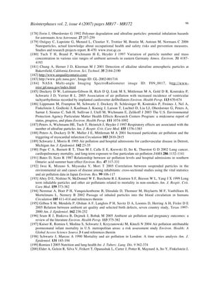 Biointerphases vol. 2, issue 4 (2007) pages MR17 - MR172 96
[178] Ferin J, Oberdorster G 1992 Polymer degradation and ultrafine particles: potential inhalation hazards
for astronauts Acta Astronaut. 27 257-259
[179] Ostiguy C, Lapointe G, Menard L, Cloutier Y, Trottier M, Boutin M, Antoun M, Normans C 2006
Nanoparticles, actual knowledge about occupational health and safety risks and prevention measures.
Studies and research projects report. R-470. www.irsst.qc.ca
[180] Tuch T H, Brand P, Wichmann H E, Heyder J 1997 Variation of particle number and mass
concentration in various size ranges of ambient aerosols in eastern Germany Atmos. Environ. 31 4187-
4193
[181] Chung A, Herner J D, Kleeman M J 2001 Detection of alkaline uktrafine atmospheric particles at
Bakersfield, California Environ. Sci. Technol. 35 2184-2190
[182] http://www.airqualityontario.com/
[183] http://www.gsfc.nasa.gov/, Image ID:!GL-2002-001716
[184] NASA Multi-angle Imaging SpectroRadiometer image ID: F09_0017, http://www-
misr.jpl.nasa.gov/index.html
[185] Dockery D W, Luttmann-Gibson H, Rich D Q, Link M S, Mittleman M A, Gold D R, Koutrakis P,
Schwartz J D, Verrier R L. 2005 Association of air pollution with increased incidence of ventricular
tachyarrhythmias recorded by implanted cardioverter defibrillators Environ. Health Persp. 113 670-674
[186] Lippmann M, Frampton M, Schwartz J, Dockery D, Schlesinger R, Koutrakis P, Froines J, Nel A,
Finkelstein J, Godleski J, Kaufman J, Koenig J, Larson T, Luchtel D, Liu LJ, Oberdorster G, Peters A,
Sarnat J, Sioutas C, Suh H, Sullivan J, Utell M, Wichmann E, Zelikoff J 2003 The U.S. Environmental
Protection Agency Particulate Matter Health Effects Research Centers Program: a midcourse report of
status, progress, and plans Environ. Health Persp. 111 1074-1092!
[187] Peters A, Wichmann HE, Tuch T, Heinrich J, Heyder J 1997 Respiratory effects are associated with the
number of ultrafine particles Am. J. Respir. Crit. Care Med. 155 1376-1383
[188] Peters A, Dockery D W, Muller J E, Mittleman M A 2001 Increased particulate air pollution and the
triggering of myocardial infarction Circulation 103 2810-2815
[189] Schwartz J, Morris R 1995 Air pollution and hospital admissions for cardiovascular disease in Detroit,
Michigan Am. J. Epidemiol. 142 23-35
[190] Pope C A, Burnett R T, Thun M J, Calle E E, Krewski D, Ito K, Thurston G D 2002 Lung cancer,
cardiopulmonary mortality, and long-term exposure to fine particulate air pollution JAMA 286 1132-1141
[191] Bates D, Sizto R 1987 Relationship between air pollution levels and hospital admissions in southern
Ontario: acid summer haze effect Environ. Res. 47 317-331
[192] Iwai K, Mizuno S, Miyasaka Y, Mori T 2005 Correlation between suspended particles in the
environmental air and causes of disease among inhabitants: cross-sectional studies using the vital statistics
and air pollution data in Japan Environ. Res. 99 106-117
[193] Abey D E, Nishino N, McDonnel W F, Burchette R J, Knutsen S F, Beeson W L, Yang J X 1999 Long
term inhalable particles and other air pollutants related to mortality in non-smokers Am. J. Respir. Crit.
Care Med. 159 373-382
[194] Nemmar A, Hoet P H, Vanquickenborne B, Dinsdale D, Thomeer M, Hoylaerts M F, Vanbilloen H,
Mortelmans L, Nemery B 2002 Passage of inhaled particles into the blood circulation in humans
Circulation 105 411-414 and references therein
[195] Gilboa S M, Mendola P, Olshan A F, Langlois P H, Savitz D A, Loomis D, Herring A H, Fixler D E
2005 Relation between ambient air quality and selected birth defects, seven country study, Texas 1997-
2000 Am. J. Epidemiol. 162 238-252
[196] Sram R J, Binkova B, Dejmek J, Bobak M 2005 Ambient air pollution and pregnancy outcomes: a
review of the literature Environ. Health Persp. 113 375-382!
[197] Kaiser R, Romieu I, Medina S, Schwartz J, Krzyzanowski M, Künzli N 2004 Air pollution attributable
postneonatal infant mortality in U.S. metropolitan areas: a risk assessment study Environ. Health: A
Global Access Science Source 3 4 and references therein
[198] Schwartz J, Marcus A 1990 Mortality and air pollution in London: A time series analysis Am. J.
Epidemiol. 131 185-194
[199] Romieu I 2005 Nutrition and lung health Int. J. Tuberc. Lung. Dis. 9 362-374
[200] Elder A, Gelein R, Silva V, Feikert T, Opanashuk L, Carter J, Potter R, Maynard A, Ito Y, Finkelstein J,
 