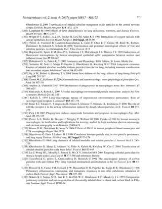 Biointerphases vol. 2, issue 4 (2007) pages MR17 - MR172 97
Oberdorster G 2006 Translocation of inhaled ultrafine manganese oxide particles to the central nervous
system Environ. Health Perspect. 114 1172-1178
[201] Lippmann M 1990 Effects of fiber characteristics on lung deposition, retention, and disease Environ.
Health Perspec. 88 311-317
[202] Wright D T, Cohn L A, Li H, Fischer B, Li C M, Adler K B 1994 Interactions of oxygen radicals with
airway epithelium Environ Health Perspect. 102 Suppl. 10 85-90
[203] Peters A, Veronesi B, Calderon-Garciduenas L, Gehr P, Chen L C, Geiser M, Reed W, Rothen-
Rutishauer B, Schurch S, Schultz H 2006 Translocation and potential neurological effects of fine and
ultrafine particles. A critical update Part. Fibre Toxicol. 3 13
[204] Hopwood D, Spiers E M, Ross P E, Anderson J T, McCullough J B, Murray F E 1995 Endocytosis of
fluorescent microspheres by human oesophageal epithelial cells: comparison between normal and
inflamed tissue Gut 37 598-602
[205] Thibodeau G. A., Patton K. T. 2003 Anatyomy and Physiology, Fifth Edition, St. Louis, Mosby Inc.
[206] Semmler M, Seitz J, Mayer P, Heyder J, Oberdörster G, Kreyling W G 2004 Long-term clearance
kinetics of inhaled ultrafine insoluble iridium particles from the rat lung, including transient translocation
into secondary organs Inhalation Toxicol. 16 453-459
[207] Ng A W, Bidani A, Heming T A 2004 Innate host defense of the lung: effects of lung-lining fluid pH
Lung 182 297-317
[208] Garnet M C, Kallinteri P 2006 Nanomedicines and nanotoxicology: some physiological principles Occ.
Med. 56 307-311
[209] Aderem A, Underhill D M 1999 Mechanisms of phagocytosis in macrophages Annu. Rev. Immunol. 17
593–623
[210] Palecanda A, Kobzik L 2000 Alveolar macrophage-environmental particle interaction: analysis by flow
cytometry Methods 21 241-247
[211] Kobzik L 1995 Lung macrophage uptake of unposonized environmental particulates. Role of
scavenger-type receptors J. Immunol. 155 367-376
[212] Inoue K I, Takano H, Yanagisawa R, Hirano S, Ichinose T, Shimada A, Yoshikawa T 2006 The role of
toll-like receptor 4 in the airway inflammation induced by diesel exhaust particles Arch. Toxicol. 80 275-
279
[213] Park J B 2003 Phagocytosis induces superoxide formation and apoptosis in macrophages Exp. Mol.
Med. 35 325-335
[214] Porter A E, Muller K, Skepper J, Midgley P, Welland M 2006 Uptake of C60 by human monocyte
macrophages, its localization and implications for toxicity: studied by high resolution electron microscopy
and electron tomography Acta Biomater. 2 409-419
[215] Brown D M, Donaldson K, Stone V 2004 Effects of PM10 in human peripheral blood monocytes and
J774 macrophages Respir. Res. 5 29
[216] Oberdörster G, Ferin J, Lehnert B E 1994 Correlation between particle size, in vivo particle persistence,
and lung injury Environ. Health Persp. 102 Suppl 5 173-179
[217] Oberdörster G 1988 Lung clearance of inhaled insoluble and soluble particles J. Aerosol Med. 1 289-
329
[218] Oberdorster G, Sharp Z, Atudorei V, Elder A, Gelein R, Kreyling W, Cox C 2004 Translocation of
inhaled ultrafine particles to the brain Inhal. Toxicol. 16 437-445
[219] Liu J, Wong H L, Moselhy J, Bowen B, Wu X Y, Johnston M R 2006 Targeting colloidal particulates to
thoracic lymph nodes Lung Cancer 51 377-386 and references therein
[220] Dasenbrock C, peters L, Creutzenberg O, Heinrich U 1996 The carcinogenic potency of carbon
particles with and without PAH after repeated intratracheal administration in the rat Toxicol. Lett. 88 15-
21
[221] Driscoll K E, Carter J M, Howard B W, Hassenbein D G, Pepelko W, Baggs R B, Oberdoster G 1996
Pulmonary inflammation, chemokine, and mutagenic responses in rats after subchronic inhalation of
carbon black Toxicol. Appl. Pharmacol. 136 327-380
[222] Nikula K J, Snipes M B, barr E B, Griffith W C, Henderson R F, Mauderly J L 1995 Comparative
pulmonary toxicities and carcinogenicities of chronically inhaled diesel exhaust and carbon black in F344
rats Fundam. Appl. Toxicol. 25 80-94
 