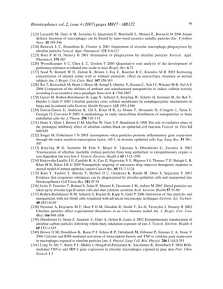 Biointerphases vol. 2, issue 4 (2007) pages MR17 - MR172 98
[223] Lucarelli M, Gatti A M, Savarino G, Quatronni P, Martinelli L, Monari E, Boraschi D 2004 Innate
defence functions of macrophages can be biased by nano-sized ceramics metallic particles Eur. Cytokine
Netw. 15 339-346
[224] Renwick L C, Donaldson K, Clouter A 2001 Impairment of alveolar macrophage phagocytosis by
ultrafine particles Toxicol. Appl. Pharmacol. 172 119-127
[225] Hoet P M H, Nemery B 2001 Stimulation of phagocytosis by ultrafine particles Toxicol. Appl.
Pharmacol. 176 203
[226] Wesselkamper S C, Chen L C, Gordon T 2005 Quantitative trait analysis of the development of
pulmonary tolerance to inhaled zinc oxide in mice Respir. Res. 6 73
[227] Sood N, Bennett W D, Zeman K, Brown J, Foy C, Boucher R C, Knowles M R 2003 Increasing
concentration of inhaled saline with or without amiloride: effect on mucociliary clearance in normal
subjects Am. J. Respir. Crit. Care. Med. 167 158-163
[228] Xia T, Kovochich M, Brant J, Hotze M, Sempf J, Oberley T, Sioutas C, Yeh J I, Wiesner M R, Nel A E
2006 Comparison of the abilities of ambient and manufactured nanoparticles to induce cellular toxicity
according to an oxidative stress paradigm Nano Lett. 6 1794-1807
[229] Geiser M, Rothen-Rutishauser B, kapp N, Schurch S, Kreyling W, Schultz H, Semmler M, Im Hof V,
Heyder J, Gehr P 2005 Ultrafine particles cross cellular membranes by nonphagocytotic mechanisms in
lungs and in cultured cells Environ. Health Perspect. 113 1555-1560
[230] Garcia-Garcia E, Andrieux K, Gil S, Kima H R, Le Doana T, Desmaele D, d’Angelo J, Taran F,
Georgin D, Couvreur P 2005 A methodology to study intracellular distribution of nanoparticles in brain
endothelial cells Int. J. Pharm. 298 310–314
[231] Stone V, Shaw J, Brown D M, MacNee W, Faux S P, Donaldson K 1998 The role of oxidative stress in
the prolonged inhibitory effect of ultrafine carbon black on epithelial cell function Toxicol. In Vitro 12
649-659
[232] Singal M, Finkelstein J N 2005 Amourphous silica particles promote inflammatory gene expression
through the redox sensitive transcription factor, AP-1, in alveolar epithelial cells Exp. Lung Res. 31 581-
597
[233] Kreyling W G, Semmler M, Erbe F, Mayer P, Takenata S, Oberdörster G, Ziesenis A 2002
Translocation of ultrafine insoluble iridium particles from lung epithelium to extrapulmonary organs is
size dependent but very low J. Toxicol. Environ. Health A 65 1513-1530
[234] Kukowska-Latallo J F, Candido K A, Cao Z, Nigavekar S S, Majoros I J, Thomas T P, Balogh L B,
Khan M K, Baker J R Jr 2005 Nanoparticle targeting of anticancer drug improves therapeutic response in
animal model of human epithelial cancer Cancer Res. 65 5317-5324
[235] Kato T, Yashiro T, Murata Y, Herbert D C, Oshikawa K, Bando M, Ohno S, Sugiyama Y 2003
Evidence that exogenous substances can be phagocytized by alveolar epithelial cells and transported into
blood capillaries Cell Tissue Res. 311 47-51
[236] Juvin P, Fournier T, Boland S, Soler P, Marano F, Desmonts J M, Aubier M 2002 Diesel particles are
taken up by alveolar type II tumor cells and alter cytokine secretion Arch. Environ. Health 57 53-60
[237] Rothen-Rutishauser B M, Schurch S, Haenni B, Kapp N, Gehr P 2006 Interaction of fine particles and
nanoparticles with red blood cells visualized with advanced microscopic techniques Environ. Sci. Technol.
40 4353-4359
[238] Nemmar A, Hoylaerts M F, Hoet P H M, Dinsdale D, Smith T, Xu H, Vermylen J, Nemery B 2002
Ultrafine particles affect experimental thrombosis in an vivo hamster model Am. J. Respir. Crit. Care
Med. 166 998-1004
[239] Oberdörster G, Sharp Z, Atudorei V, Elder A, Gelein R, Lunts A 2002 Extrapulmonary translocation of
ultrafine carbon particles following whole-body inhalation exposure of rats J. Toxicol. Environ. Health A
65 1531-1543
[240] Brown D M, Donaldson K, Borm P J, Schins R P, Dehnhardt M, Gilmour P, Jimenez L A, Stone V
2004 Calcium and ROS-mediated activation of transcription factors and TNF-" cytokine gene expression
in macrophages exposed to ultrafine particles Iam. J. Physiol. Lung Cell. Mol. Physiol. 286 L344-L353
[241] Long H, Shi T, Borm P J, Määttä J, Husgafvel-Pursiainen K, Savolainen K, Krombach F 2004 ROS-
mediated TNF-" and MIP-2 gene expression in alveolar macrophages exposed to pine dust Part. Fibre
Toxicol. 1 3
 