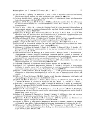 Biointerphases vol. 2, issue 4 (2007) pages MR17 - MR172 99
[242] Wilson M R, Lightbody J H, Donaldson K, Sales J, Stone V 2002 Interactions between ultrafine
particles and transition metals in vivo and in vitro Toxicol. Appl. Pharmacol. 184 172-179
[243] Lim Y, Kim S H, Cho Y J, Kim K A, Oh M W, Lee K H 1997 Silica-induced oxygen radical generation
in alveolar macrophages Ind. Health 35 380-387
[244] Lomer M C E, Thompson R P H, Powell J J 2002 Fine and ultrafine particles of the diet: influence on
the mucosal immune response and association with Crohn's disease Proc. Nutrition Soc. 61 123-130 and
references therein
[245] Liu G, Mena P, Harris P R L, Rolston R K, Perry G, Smith M A 2006 Nanoparticle iron chelators: A
new therapeutic approach in Alzheimer disease and other neurologic disorders associated with trace metal
imbalance Neurosci. Lett. 406 189–193
[246] Bourrinet P, Bengele H H, Bennemain B, Dencausse A, Idee J M, Jacobs P M, Lewis J M 2006
Preclinical safety and pharmacokinetic profile of ferumoxtran-10, an ultrasmall superparamagnetic iron
oxide magnetic resonance contrast agent Investigative Radiol. 41 313-324
[247] Rabin O, Perez J M, Grimm J, Wojtkiewiccz G, Weissleder R 2006 An X-ray computed tomography
imaging agent on long-circulating bismuth sulphide nanoparticles Nature Mater. 5 118-122
[248] 293. Chung S M 2002 Safety issues in magnetic resonance imaging J. Neuro-Ophtalmol. 22 35-39
[249] Lockman P R, Koziara J M, Mumper R J, Allen D D 2004 Nanoparticle syrface charges alter blood-
brain barrier integrity and permeability J. Drug Targeting 12 635-641
[250] Campbell A, Oldham M, Becaria A, Bondy S C, Meacher D, Sioutas C, Misra C, Mendez L B,
Kleinman M 2005 Particulate matter in polluted air may increase biomarkers of inflammation in mouse
brain Neurotoxicol. 26 133-140
[251] Calderon-Garciduenas L, Maranpot R R, Torres-Jardon R, Henriquez-Roldan C, Schoonhoven R,
Acuna-Ayala H, Villarreal-Calderon A, Nakamura J, Fernando R, Reed W, Azzarelli B, Swenberg J A
2003 DNA damage in nasal and brain tissues of canines exposed to air pollutants is associated with
evidence of chronic brain inflammation and neurodegeneration Toxicol. Pathol. 31 524-538
[252] Oberdörster E 2004 Manufactured nanomaterials (Fullerenes, C60) induce oxidative stress in the brain
of juvenile largemouth bass Environ. Health Persp. 112 1058-1062
[253] Mount C, Downton C 2006 Alzheimer disease: progress or profit? Nat. Med. 12 780-784
[354] Shwe T T W, Yamamoto S, Kakeyama M, Kobayashi T, Fujimaki H 2005 Effect of intratracheally
instillation of untrafine carbon black on proinflammatory cytokine and chemokine release and mRNA
expression in lung and lymph nodes of mice Toxicol. Appl. Pharmacol. 209 51-61
[255] Chen J, Tan M, Nemmar A, Song W, Dong M, Zhang G, Li Y 2006 Quantification of extrapulmonary
translocation of intratrachealy-instilled particles in vivo in rats: effect of lipopolysaccharide Toxicol. 222
195-201
[256] Brown JS, Zeman KL, Bennett WD. 2002 Ultrafine particle deposition and clearance in the healthy and
obstructed lung Am. J. Respir. Crit. Care Med. 166 1240-1247
[257] Mills N L, Amin N, Robinsion S D, Anand A, Davies J, Patel D, de la Fuente J M, Cassee F R, Boon N
A, MacNee W, Millar A M, Donaldson K, Newby D E 2005 Am. J. Respir. Crit. Care Med. 173 426-431
[258] Wiebert P, Sanchez-Crespo A, Seitz J, Falk R, Philipson K, Kreyling W G, Möller W, Sommerer K,
Larsson S, Svartengren M. 2006 Neglijible clearance of ultrafine particles retained in healthy and affected
human lungs Eur. Respir. J. in press
[259] Wiebert P, Sanchez-Crespo A, Falk R, Philipson K, Lundin A, Larsson S, Mooler M, Kreyling G,
Svartengren M 2006 No significant translocation of inhaled 35-nm carbon particles to the circulation in
humans Inhal. Toxicol. 18 741-747
[260] Gatti A M, Montanari S, Gambarelli A, Capitani F, Salvatori R, 2005 In-vivo short- and long-term
evaluation of the interaction material-blood J. Mater. Sci. Mater. Med. 16 1213-1219
[261] Nemmar A, Nemery B, Hoylaerts M F, Vaermylen J 2002 Air pollution and thrombosis: an
experimental approach Pathophysiol. Haemost. Thromb. 32 349-350
[262] Schulz H, Hardewr V, Ibald-Mulkli A, Khandoga A, Koenig W, Krombach F, radykewicz R, Stampfl
A, Thorand B, Peters A 2005 Cardiovascular effects of fine and ultrafine particles J. Aerosol Med. 18 1-22
[263] Nemmar A, Vanbilloen H, Hoylaerts M F, Hoet P H, Verbruggen A, Nemery B 2001 Passage of
intratracheally instilled ultrafine particles from the lung into the systemic circulation in hamster Am. J.
Respir. Crit. Care. Med. 164 1665-1668
 