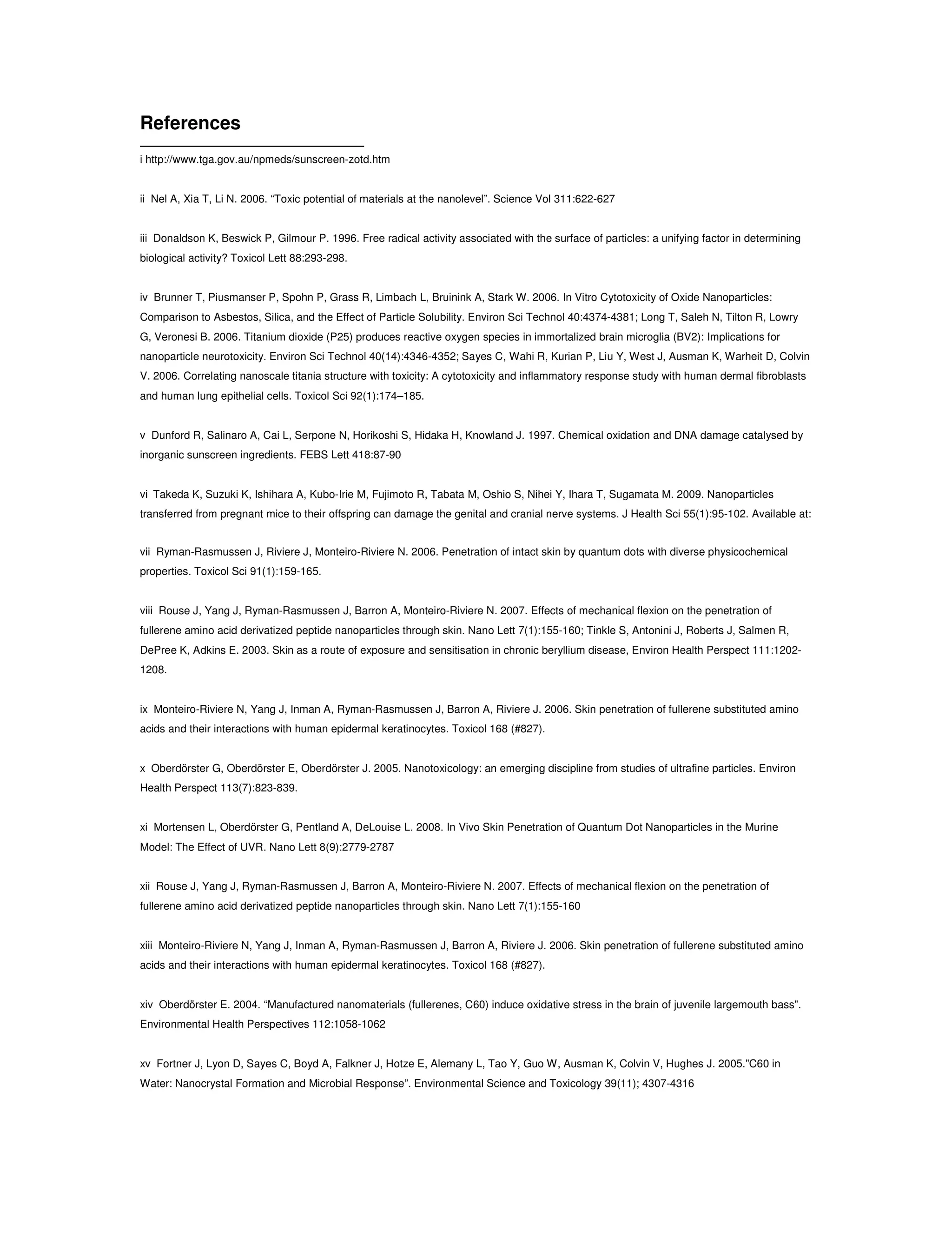 References
i http://www.tga.gov.au/npmeds/sunscreen-zotd.htm
ii Nel A, Xia T, Li N. 2006. “Toxic potential of materials at the nanolevel”. Science Vol 311:622-627
iii Donaldson K, Beswick P, Gilmour P. 1996. Free radical activity associated with the surface of particles: a unifying factor in determining
biological activity? Toxicol Lett 88:293-298.
iv Brunner T, Piusmanser P, Spohn P, Grass R, Limbach L, Bruinink A, Stark W. 2006. In Vitro Cytotoxicity of Oxide Nanoparticles:
Comparison to Asbestos, Silica, and the Effect of Particle Solubility. Environ Sci Technol 40:4374-4381; Long T, Saleh N, Tilton R, Lowry
G, Veronesi B. 2006. Titanium dioxide (P25) produces reactive oxygen species in immortalized brain microglia (BV2): Implications for
nanoparticle neurotoxicity. Environ Sci Technol 40(14):4346-4352; Sayes C, Wahi R, Kurian P, Liu Y, West J, Ausman K, Warheit D, Colvin
V. 2006. Correlating nanoscale titania structure with toxicity: A cytotoxicity and inflammatory response study with human dermal fibroblasts
and human lung epithelial cells. Toxicol Sci 92(1):174–185.
v Dunford R, Salinaro A, Cai L, Serpone N, Horikoshi S, Hidaka H, Knowland J. 1997. Chemical oxidation and DNA damage catalysed by
inorganic sunscreen ingredients. FEBS Lett 418:87-90
vi Takeda K, Suzuki K, Ishihara A, Kubo-Irie M, Fujimoto R, Tabata M, Oshio S, Nihei Y, Ihara T, Sugamata M. 2009. Nanoparticles
transferred from pregnant mice to their offspring can damage the genital and cranial nerve systems. J Health Sci 55(1):95-102. Available at:
vii Ryman-Rasmussen J, Riviere J, Monteiro-Riviere N. 2006. Penetration of intact skin by quantum dots with diverse physicochemical
properties. Toxicol Sci 91(1):159-165.
viii Rouse J, Yang J, Ryman-Rasmussen J, Barron A, Monteiro-Riviere N. 2007. Effects of mechanical flexion on the penetration of
fullerene amino acid derivatized peptide nanoparticles through skin. Nano Lett 7(1):155-160; Tinkle S, Antonini J, Roberts J, Salmen R,
DePree K, Adkins E. 2003. Skin as a route of exposure and sensitisation in chronic beryllium disease, Environ Health Perspect 111:1202-
1208.
ix Monteiro-Riviere N, Yang J, Inman A, Ryman-Rasmussen J, Barron A, Riviere J. 2006. Skin penetration of fullerene substituted amino
acids and their interactions with human epidermal keratinocytes. Toxicol 168 (#827).
x Oberdörster G, Oberdörster E, Oberdörster J. 2005. Nanotoxicology: an emerging discipline from studies of ultrafine particles. Environ
Health Perspect 113(7):823-839.
xi Mortensen L, Oberdörster G, Pentland A, DeLouise L. 2008. In Vivo Skin Penetration of Quantum Dot Nanoparticles in the Murine
Model: The Effect of UVR. Nano Lett 8(9):2779-2787
xii Rouse J, Yang J, Ryman-Rasmussen J, Barron A, Monteiro-Riviere N. 2007. Effects of mechanical flexion on the penetration of
fullerene amino acid derivatized peptide nanoparticles through skin. Nano Lett 7(1):155-160
xiii Monteiro-Riviere N, Yang J, Inman A, Ryman-Rasmussen J, Barron A, Riviere J. 2006. Skin penetration of fullerene substituted amino
acids and their interactions with human epidermal keratinocytes. Toxicol 168 (#827).
xiv Oberdörster E. 2004. “Manufactured nanomaterials (fullerenes, C60) induce oxidative stress in the brain of juvenile largemouth bass”.
Environmental Health Perspectives 112:1058-1062
xv Fortner J, Lyon D, Sayes C, Boyd A, Falkner J, Hotze E, Alemany L, Tao Y, Guo W, Ausman K, Colvin V, Hughes J. 2005.”C60 in
Water: Nanocrystal Formation and Microbial Response”. Environmental Science and Toxicology 39(11); 4307-4316
 