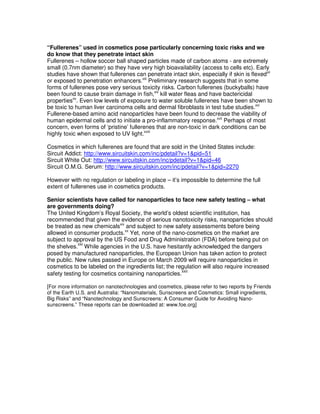 “Fullerenes” used in cosmetics pose particularly concerning toxic risks and we
do know that they penetrate intact skin
Fullerenes – hollow soccer ball shaped particles made of carbon atoms - are extremely
small (0.7nm diameter) so they have very high bioavailability (access to cells etc). Early
studies have shown that fullerenes can penetrate intact skin, especially if skin is flexedxii
or exposed to penetration enhancers.xiii
Preliminary research suggests that in some
forms of fullerenes pose very serious toxicity risks. Carbon fullerenes (buckyballs) have
been found to cause brain damage in fish,xiv
kill water fleas and have bactericidal
propertiesxv
. Even low levels of exposure to water soluble fullerenes have been shown to
be toxic to human liver carcinoma cells and dermal fibroblasts in test tube studies.xvi
Fullerene-based amino acid nanoparticles have been found to decrease the viability of
human epidermal cells and to initiate a pro-inflammatory response.xvii
Perhaps of most
concern, even forms of ‘pristine’ fullerenes that are non-toxic in dark conditions can be
highly toxic when exposed to UV light.xviii
Cosmetics in which fullerenes are found that are sold in the United States include:
Sircuit Addict: http://www.sircuitskin.com/inc/pdetail?v=1&pid=51
Sircuit White Out: http://www.sircuitskin.com/inc/pdetail?v=1&pid=46
Sircuit O.M.G. Serum: http://www.sircuitskin.com/inc/pdetail?v=1&pid=2270
However with no regulation or labeling in place – it’s impossible to determine the full
extent of fullerenes use in cosmetics products.
Senior scientists have called for nanoparticles to face new safety testing – what
are governments doing?
The United Kingdom’s Royal Society, the world’s oldest scientific institution, has
recommended that given the evidence of serious nanotoxicity risks, nanoparticles should
be treated as new chemicalsxix
and subject to new safety assessments before being
allowed in consumer products.xx
Yet, none of the nano-cosmetics on the market are
subject to approval by the US Food and Drug Administration (FDA) before being put on
the shelves.
xxi
While agencies in the U.S. have hesitantly acknowledged the dangers
posed by manufactured nanoparticles, the European Union has taken action to protect
the public. New rules passed in Europe on March 2009 will require nanoparticles in
cosmetics to be labeled on the ingredients list; the regulation will also require increased
safety testing for cosmetics containing nanoparticles.xxii
[For more information on nanotechnologies and cosmetics, please refer to two reports by Friends
of the Earth U.S. and Australia: “Nanomaterials, Sunscreens and Cosmetics: Small ingredients,
Big Risks” and “Nanotechnology and Sunscreens: A Consumer Guide for Avoiding Nano-
sunscreens.” These reports can be downloaded at: www.foe.org]
 