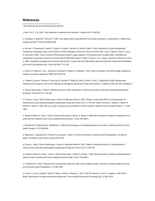 References
i http://www.tga.gov.au/npmeds/sunscreen-zotd.htm
ii Nel A, Xia T, Li N. 2006. “Toxic potential of materials at the nanolevel”. Science Vol 311:622-627
iii Donaldson K, Beswick P, Gilmour P. 1996. Free radical activity associated with the surface of particles: a unifying factor in determining
biological activity? Toxicol Lett 88:293-298.
iv Brunner T, Piusmanser P, Spohn P, Grass R, Limbach L, Bruinink A, Stark W. 2006. In Vitro Cytotoxicity of Oxide Nanoparticles:
Comparison to Asbestos, Silica, and the Effect of Particle Solubility. Environ Sci Technol 40:4374-4381; Long T, Saleh N, Tilton R, Lowry
G, Veronesi B. 2006. Titanium dioxide (P25) produces reactive oxygen species in immortalized brain microglia (BV2): Implications for
nanoparticle neurotoxicity. Environ Sci Technol 40(14):4346-4352; Sayes C, Wahi R, Kurian P, Liu Y, West J, Ausman K, Warheit D, Colvin
V. 2006. Correlating nanoscale titania structure with toxicity: A cytotoxicity and inflammatory response study with human dermal fibroblasts
and human lung epithelial cells. Toxicol Sci 92(1):174–185.
v Dunford R, Salinaro A, Cai L, Serpone N, Horikoshi S, Hidaka H, Knowland J. 1997. Chemical oxidation and DNA damage catalysed by
inorganic sunscreen ingredients. FEBS Lett 418:87-90
vi Takeda K, Suzuki K, Ishihara A, Kubo-Irie M, Fujimoto R, Tabata M, Oshio S, Nihei Y, Ihara T, Sugamata M. 2009. Nanoparticles
transferred from pregnant mice to their offspring can damage the genital and cranial nerve systems. J Health Sci 55(1):95-102. Available at:
vii Ryman-Rasmussen J, Riviere J, Monteiro-Riviere N. 2006. Penetration of intact skin by quantum dots with diverse physicochemical
properties. Toxicol Sci 91(1):159-165.
viii Rouse J, Yang J, Ryman-Rasmussen J, Barron A, Monteiro-Riviere N. 2007. Effects of mechanical flexion on the penetration of
fullerene amino acid derivatized peptide nanoparticles through skin. Nano Lett 7(1):155-160; Tinkle S, Antonini J, Roberts J, Salmen R,
DePree K, Adkins E. 2003. Skin as a route of exposure and sensitisation in chronic beryllium disease, Environ Health Perspect 111:1202-
1208.
ix Monteiro-Riviere N, Yang J, Inman A, Ryman-Rasmussen J, Barron A, Riviere J. 2006. Skin penetration of fullerene substituted amino
acids and their interactions with human epidermal keratinocytes. Toxicol 168 (#827).
x Oberdörster G, Oberdörster E, Oberdörster J. 2005. Nanotoxicology: an emerging discipline from studies of ultrafine particles. Environ
Health Perspect 113(7):823-839.
xi Mortensen L, Oberdörster G, Pentland A, DeLouise L. 2008. In Vivo Skin Penetration of Quantum Dot Nanoparticles in the Murine
Model: The Effect of UVR. Nano Lett 8(9):2779-2787
xii Rouse J, Yang J, Ryman-Rasmussen J, Barron A, Monteiro-Riviere N. 2007. Effects of mechanical flexion on the penetration of
fullerene amino acid derivatized peptide nanoparticles through skin. Nano Lett 7(1):155-160
xiii Monteiro-Riviere N, Yang J, Inman A, Ryman-Rasmussen J, Barron A, Riviere J. 2006. Skin penetration of fullerene substituted amino
acids and their interactions with human epidermal keratinocytes. Toxicol 168 (#827).
xiv Oberdörster E. 2004. “Manufactured nanomaterials (fullerenes, C60) induce oxidative stress in the brain of juvenile largemouth bass”.
Environmental Health Perspectives 112:1058-1062
xv Fortner J, Lyon D, Sayes C, Boyd A, Falkner J, Hotze E, Alemany L, Tao Y, Guo W, Ausman K, Colvin V, Hughes J. 2005.”C60 in
Water: Nanocrystal Formation and Microbial Response”. Environmental Science and Toxicology 39(11); 4307-4316
 