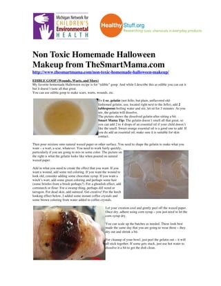!
Non Toxic Homemade Halloween
Makeup from TheSmartMama.com
http://www.thesmartmama.com/non-toxic-homemade-halloween-makeup/
EDIBLE GOOP (Wounds, Warts, and More)
My favorite homemade Halloween recipe is for “edible” goop. And while I describe this as edible you can eat it
but it doesn’t taste all that great.
You can use edible goop to make scars, warts, wounds, etc.
To 1 oz. gelatin (not Jello, but plain, unflavored old-
fashioned gelatin, usu. located right next to the Jello), add 2
tablespoons boiling water and stir, let sit for 3 minutes. As you
stir, the gelatin will dissolve.
The picture shows the dissolved gelatin after sitting a bit.
Smart Mama Tip: The gelatin doesn’t smell all that great, so
you can add 2 to 4 drops of an essential oil if your child doesn’t
like the smell. Sweet orange essential oil is a good one to add. If
you do add an essential oil, make sure it is suitable for skin
contact.
Then pour mixture onto natural waxed paper or other surface. You need to shape the gelatin to make what you
want – a wart, a scar, whatever. You need to work fairly quickly,
particularly if you are going to mix in some color. The picture on
the right is what the gelatin looks like when poured on natural
waxed paper.
Add in what you need to create the effect that you want. If you
want a wound, add some red coloring. If you want the wound to
look old, consider adding some chocolate syrup. If you want a
witch’s wart, add some green coloring and perhaps some hair
(some bristles from a brush perhaps?). For a ghoulish effect, add
cornstarch or flour. For a swamp thing, perhaps dill weed or
tarragon. For dead skin, add oatmeal. Get creative! For the leech
looking effect below, I added some instant coffee crystals and
some brown coloring from water added to coffee crystals.
Let your creation cool and gently peel off the waxed paper.
Once dry, adhere using corn syrup – you just need to let the
corn syrup dry.
You can scale up the batches as needed. These look best
made the same day that you are going to wear them – they
dry out and shrink a bit.
For cleanup of your bowl, just peel the gelatin out – it will
all stick together. If some gets stuck, just use hot water to
dissolve it a bit to get the dish clean.
 
