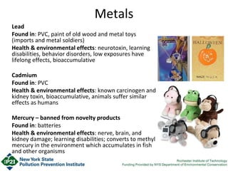Metals
Lead
Found in: PVC, paint of old wood and metal toys
(imports and metal soldiers)
Health & environmental effects: neurotoxin, learning
disabilities, behavior disorders, low exposures have
lifelong effects, bioaccumulative
Cadmium
Found in: PVC
Health & environmental effects: known carcinogen and
kidney toxin, bioaccumulative, animals suffer similar
effects as humans
Mercury – banned from novelty products
Found in: batteries
Health & environmental effects: nerve, brain, and
kidney damage; learning disabilities; converts to methyl
mercury in the environment which accumulates in fish
and other organisms
 