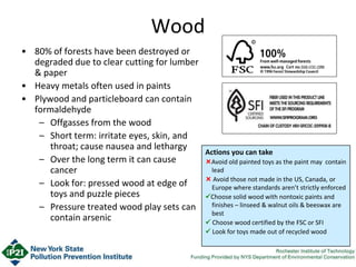 Wood
• 80% of forests have been destroyed or
degraded due to clear cutting for lumber
& paper
• Heavy metals often used in paints
• Plywood and particleboard can contain
formaldehyde
– Offgasses from the wood
– Short term: irritate eyes, skin, and
throat; cause nausea and lethargy
– Over the long term it can cause
cancer
– Look for: pressed wood at edge of
toys and puzzle pieces
– Pressure treated wood play sets can
contain arsenic
Actions you can take
Avoid old painted toys as the paint may contain
lead
 Avoid those not made in the US, Canada, or
Europe where standards aren’t strictly enforced
Choose solid wood with nontoxic paints and
finishes – linseed & walnut oils & beeswax are
best
 Choose wood certified by the FSC or SFI
 Look for toys made out of recycled wood
 
