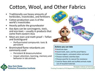 Cotton, Wool, and Other Fabrics
• Traditionally use heavy amounts of
herbicides, insecticides, and fertilizers
• Cotton production uses ¼ of the
world’s insecticides
• Heavily pollute the groundwater
• Azo dyes can be carcinogenic, toxic,
and eco-toxic – usually in products that
come from eastern Asia
• Most are stain and moth proof – Teflon
and Scotchguard
– Perfluorinated compounds: toxic &
persistent
• Brominated flame retardants are
commonly used
– Persistent & bioaccumulative
– Impair attention, learning, memory and
behavior in lab animals
Actions you can take
Avoid azo dyes
Avoid moth, stain, and fire proof fabrics
Choose organic, untreated cotton and wool
Choose nontoxic colorfast dyes
Choose wool for its natural fire resistance
Look for fleece dolls and stuffed animals made
out of recycled materials
 