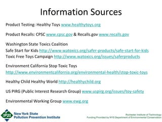 Information Sources
Product Testing: Healthy Toys www.healthytoys.org
Product Recalls: CPSC www.cpsc.gov & Recalls.gov www.recalls.gov
Washington State Toxics Coalition
Safe Start for Kids http://www.watoxics.org/safer-products/safe-start-for-kids
Toxic Free Toys Campaign http://www.watoxics.org/issues/saferproducts
Environment California Stop Toxic Toys
http://www.environmentcalifornia.org/environmental-health/stop-toxic-toys
Healthy Child Healthy World http://healthychild.org
US PIRG (Public Interest Research Group) www.uspirg.org/issues/toy-safety
Environmental Working Group www.ewg.org
 