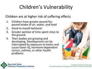 Children’s Vulnerability
1. Children have greater pound-for-
pound intake of air, water, and food
2. Hand to mouth behavior
3. Greater portion of time spent close to
the ground
4. Their bodies are growing and
developing. Development can be
interrupted by exposure to toxins and
cause lower IQ, hormone-dependent
cancer, asthma, or other health
problems
Children are at higher risk of suffering effects
 