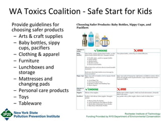 WA Toxics Coalition - Safe Start for Kids
Provide guidelines for
choosing safer products
– Arts & craft supplies
– Baby bottles, sippy
cups, pacifiers
– Clothing & apparel
– Furniture
– Lunchboxes and
storage
– Mattresses and
changing pads
– Personal care products
– Toys
– Tableware
 