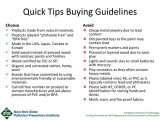 Quick Tips Buying Guidelines
Choose
 Products made from natural materials
 Products labeled “phthalate free” and
“BPA free”
 Made in the USA, Japan, Canada or
Europe
 Solid wood instead of pressed wood
with nontoxic paints and finishes
 Wood certified by FSC or SFI
 Organic and untreated cotton, hemp,
wool
 Brands that have committed to using
environmentally friendly or sustainable
materials
 Call toll free number on product to
contact manufacturer and ask about
presence of PVC and/or BPA
Avoid
 Cheap metal jewelry due to lead
content
 Old painted toys as the paint may
contain lead
 Permanent markers and paints
 Pressed or layered wood due to toxic
glue
 Lights and sounds due to small batteries
with mercury
 Play cosmetics as they often contain
heavy metals
 Plastic labeled vinyl, #3, or PVC as it
typically contains lead and phthalates
 Plastic with #7, OTHER, or PC
identification for storing foods and
drinks
 Moth, stain, and fire proof fabrics
 