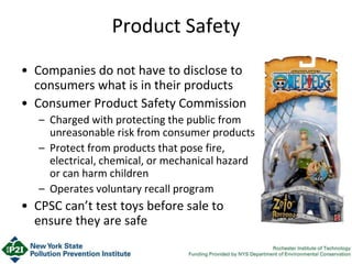 Product Safety
• Companies do not have to disclose to
consumers what is in their products
• Consumer Product Safety Commission
– Charged with protecting the public from
unreasonable risk from consumer products
– Protect from products that pose fire,
electrical, chemical, or mechanical hazard
or can harm children
– Operates voluntary recall program
• CPSC can’t test toys before sale to
ensure they are safe
 