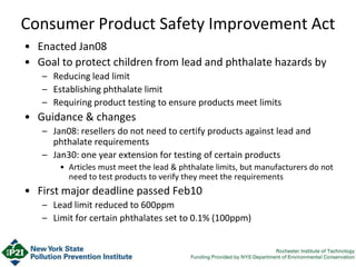 Consumer Product Safety Improvement Act
• Enacted Jan08
• Goal to protect children from lead and phthalate hazards by
– Reducing lead limit
– Establishing phthalate limit
– Requiring product testing to ensure products meet limits
• Guidance & changes
– Jan08: resellers do not need to certify products against lead and
phthalate requirements
– Jan30: one year extension for testing of certain products
• Articles must meet the lead & phthalate limits, but manufacturers do not
need to test products to verify they meet the requirements
• First major deadline passed Feb10
– Lead limit reduced to 600ppm
– Limit for certain phthalates set to 0.1% (100ppm)
 