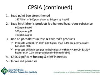 CPSIA (continued)
1. Lead paint ban strengthened
1977 limit of 600ppm down to 90ppm by Aug09
2. Lead in children’s products is a banned hazardous substance
600ppm Feb09
300ppm Aug09
100ppm Aug11
3. Ban on phthalates in toys & children’s products
 Products with DEHP, DBP, BBP higher than 0.1% are permanently
banned Feb09
 Products children can put in their mouth with DINP, DnOP, & DIDP
higher than 0.1% are provisionally banned Feb09
4. CPSC significant funding & staff increases
5. Increased penalties
 