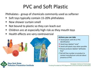 Phthalates - group of chemicals commonly used as softener
 Soft toys typically contain 15-20% phthalates
 New shower curtain smell
 Not bound to plastic so they can leach out
 Children are at especially high risk as they mouth toys
 Health effects are very controversial
PVC and Soft Plastic
Actions you can take
 Avoid plastic with #3 or PVC
identification
 Avoid toys labeled “vinyl”
 Avoid soft plastic toys when possible
Choose products labeled “phthalate
free”
Call toll free number on product to
contact manufacturer and ask about
presence of PVC
 