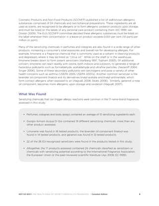 NOT SO SEXY: THE HEALTH RISKS OF SECRET CHEMICALS IN FRAGRANCE | Canadian Edition 9
Cosmetic Products and Non-Food Products (SCCNFP) published a list of well-known allergenic
substances comprised of 24 chemicals and two botanical preparations. These ingredients are all
used as scents, are recognized to be allergens or to form allergenic oxidation products upon storage,
and must be listed on the labels of any personal care product containing them (EC 1999; van
Oosten 2009). The EU’s SCCNFP committee decided these allergenic substances must be listed on
the label whenever their concentration in a leave-on product exceeds 0.001 per cent (10 parts per
million or ppm).
Many of the sensitizing chemicals in perfumes and colognes are also found in a wide range of other
products, increasing a consumer’s total exposures and overall risk for developing allergies. For
example, limonene is a fragrance chemical that is commonly used as a solvent in cleaning products
and degreasers where it may be listed as “citrus oil.” While on the shelf or in the warehouse,
limonene breaks down to form potent sensitizers (Karlberg 1997; Topham 2003). Of additional
concern, limonene can react readily with ozone, both indoors and outdoors, to generate a range of
hazardous pollutants such as formaldehyde, acetaldehyde and ultrafine particles. (Nazaroff 2004;
Singer 2006). Some of these secondary pollutants are carcinogens and pose a variety of other
health concerns such as asthma (USEPA 2005; USEPA 2007a). Another common sensitizer is the
lavender oil component linalool and its derivatives linalyl acetate and linalyl anthranilate, which
form contact allergens when exposed to air (Hagvall, 2008; Skold, 2008). Similarly, geraniol, a rose
oil component, becomes more allergenic upon storage and oxidation (Hagvall, 2007).
What Was Found
Sensitizing chemicals that can trigger allergic reactions were common in the 17 name-brand fragrances
assessed in this study:
• Perfumes, colognes and body sprays contained an average of 10 sensitizing ingredients each.
• Giorgio Armani Acqua Di Gio contained 19 different sensitizing chemicals, more than any
other product assessed.
• Limonene was found in 16 tested products, the lavender oil component linalool was
found in 14 tested products, and geraniol was found in 12 tested products
• 22 of the 26 EU-recognized sensitizers were found in the products tested in this study.
• Altogether, the 17 products assessed contained 24 chemicals classified as sensitizers or
chemicals with sensitizing potential according to the International Fragrance Association,
the European Union or the peer-reviewed scientific literature (Api 2008; EC 1999).
 