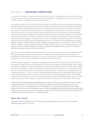 NOT SO SEXY: THE HEALTH RISKS OF SECRET CHEMICALS IN FRAGRANCE | Canadian Edition 11
SECTION 3: HORMONE DISRUPTORS
A significant number of industrial chemicals, including some in fragrances, can act as hormone dis-
ruptors by interfering with the production, release, transport, metabolism and binding of hormones
to their targets in the body (Gray 2009; Rudel 2007).
The greatest concern is that these chemicals, through their ability to mimic or disrupt natural estrogen,
testosterone and thyroid pathways, may impair basic body functions like tissue growth and repair
that are normally regulated by natural hormone signaling (Soto 2009). Some hormone disruptors
can prevent the action of naturally occurring hormones and interfere with the endocrine system.
Some can also act as hormone mimics that simulate the activity of hormones, such as estrogen,
and send a hormone-like signal at the wrong time and to the wrong tissues. Depending on the dose
and timing, exposure to hormone disruptors has been linked to a wide range of health problems
(Heindel 2009), including an increased risk of cancers, especially breast (Breast Cancer Fund 2008)
and prostate (Prins 2008) cancer; reproductive toxicity and effects on the developing fetus; early
puberty (Caserta 2008); infertility (Guidice 2006); and predisposition to metabolic disease such as
thyroid problems (Jugan 2010) or obesity (Hotchkiss 2008). Certain hormone disruptors can also
impact the optimum thyroid levels crucial to normal brain development and growth in the fetus,
infants and young children (Schmutzler 2007).
Recent research has clearly demonstrated that even at low doses, exposure to hormonal disruptors
during susceptible periods can have drastic consequences for health later in life. Scientists are
especially concerned about the impact of hormone-disrupting chemicals during critical windows of
development, such as fetal development (Breast Cancer Fund 2008).
However, further research is needed to investigate the connections between endocrine disruptors
and adverse health effects (Charles 2009). Scientists are still trying to understand the human health
implication of lifelong, cumulative exposure to mixtures of hormonally active chemicals. Unfortunately,
the evidence available to-date is dominated by laboratory studies, known as “in vitro assays,” which
focus on interactions between chemicals and hormone receptors in cells grown in laboratory cultures.
A smaller number of “in vivo” studies involving laboratory animals have investigated the effects of
these potential hormone disruptors on living creatures. Even fewer analyses explore the possible
impact of these chemicals on the human hormone system and hormone-responsive organs at current
levels of exposure. Some fragrance ingredients have been tested only in laboratory cell cultures.
A growing body of laboratory and epidemiology studies of fragrance chemicals indicates a wide-
ranging spectrum of risk, from immune toxicity to effects on the endocrine system. Since the
majority of cosmetics ingredients have not undergone a comprehensive panel of toxicity tests,
scientists often need to do the detective work in piecing together findings from different experimental
systems, making connections among cellular, animal, human and environmental toxicity studies and
weighing out the evidence that is currently available.
What Was Found
Ingredients with the potential to act as hormone disruptors were common in the 17 name-brand
fragrances assessed in this study:
 