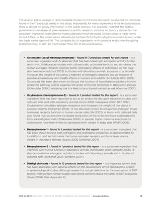 NOT SO SEXY: THE HEALTH RISKS OF SECRET CHEMICALS IN FRAGRANCE | Canadian Edition 13
The analysis below reviews in detail available studies on hormone disruption conducted for chemicals
found in the 17 products tested in this study. Importantly, for many ingredients in the tested products,
there is almost no safety information in the public domain. For example, PubMed, the federal
government’s database of peer-reviewed scientific research, contains no toxicity studies for the
sunscreen ingredient diethylamino hydroxybenzoyl hexyl benzoate, known under a trade name
Uvinul A Plus, or the preservative tetradibutyl pentaerithrityl hydroxyhydrocinnamate, known under
the trade name Irganox1010. The complete list of ingredients with potential endocrine-disrupting
properties may, in fact, be much larger than the 12 discussed below.
• Octinoxate (octyl methoxycinnamate) - found in 7 products tested for this report - is a
sunscreen ingredient and UV absorber that has been linked with estrogenic activity in vitro
and in vivo. In laboratory studies with cultured cells, octinoxate binds to and stimulates the
human estrogen receptor (Gomez 2005). Estrogenic effects of octinoxate on fish have
also been reported (Inui 2003). In studies with laboratory animals, exposure to octinoxate
increases the weight of the uterus, a hallmark of estrogenic response and an indicator of
possible adverse long-term health effects in humans and wildlife (Schlumph 2001; 2003).
Octinoxate has been also shown to disrupt the function of hypothalamo-pituitary-thyroid
endocrine pathway and to suppress the levels of thyroid hormones in laboratory animals
(Schmutzler 2004), indicating that it is likely to be a thyroid toxicant as well (Klammer 2007).
• Oxybenzone (benzophenone-3) - found in 1 product tested for this report - is a sunscreen
ingredient that has been reported to act as an endocrine disruptor based on studies with
cultured cells and with laboratory animals (Kunz 2006; Nakagawa 2002; NTP 1992).
Oxybenzone stimulates estrogen receptors and increases the weight of the uterus in
exposed rodents (Schlumpf 2004). It has also been shown to antagonize androgen (male
hormone) receptor function in human cancer cells (Ma 2003). A study with cultured cells
also found that oxybenzone increased production of the stress hormone corticosterone
from adrenal gland cells (Ziolkowska 2006). In people, higher maternal exposures to
oxybenzone have been linked to decreased birth weight in baby girls (Wolff 2008).
• Benzophenone-1 - found in 1 product tested for this report - is a sunscreen ingredient that
has been shown to have both estrogenic and androgenic properties, as demonstrated by
its ability to bind and stimulate the human estrogen receptor and to increase uterine
weight in laboratory animals (Suzuki 2005; Schlumpf 2004).
• Benzophenone-2 - found in 1 product tested for this report - is a sunscreen ingredient that
interferes with thyroid function in laboratory animals (Schmutzler 2007; Schlecht 2006). It
also demonstrates estrogenic activity in studies with laboratory animals and in studies of
cultured cells (Schlumpf 2004; Schlecht 2004).
• Diethyl phthalate - found in 12 products tested for this report - is a fragrance solvent that
has been associated with adverse effects on the development of the reproductive system
in epidemiological studies. Although research is not yet definitive on the mechanism of DEP
toxicity, findings from human studies raise strong concerns about the safety of DEP exposures
(Swan 2008). (See Appendix B)
 