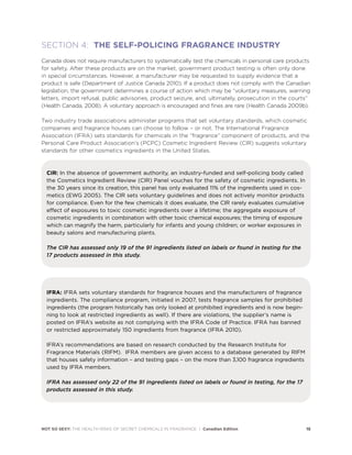 NOT SO SEXY: THE HEALTH RISKS OF SECRET CHEMICALS IN FRAGRANCE | Canadian Edition 15
SECTION 4: THE SELF-POLICING FRAGRANCE INDUSTRY
Canada does not require manufacturers to systematically test the chemicals in personal care products
for safety. After these products are on the market, government product testing is often only done
in special circumstances. However, a manufacturer may be requested to supply evidence that a
product is safe (Department of Justice Canada 2010). If a product does not comply with the Canadian
legislation, the government determines a course of action which may be “voluntary measures, warning
letters, import refusal, public advisories, product seizure, and, ultimately, prosecution in the courts”
(Health Canada, 2008). A voluntary approach is encouraged and fines are rare (Health Canada 2009b).
Two industry trade associations administer programs that set voluntary standards, which cosmetic
companies and fragrance houses can choose to follow – or not. The International Fragrance
Association (IFRA) sets standards for chemicals in the “fragrance” component of products, and the
Personal Care Product Association’s (PCPC) Cosmetic Ingredient Review (CIR) suggests voluntary
standards for other cosmetics ingredients in the United States.
CIR: In the absence of government authority, an industry-funded and self-policing body called
the Cosmetics Ingredient Review (CIR) Panel vouches for the safety of cosmetic ingredients. In
the 30 years since its creation, this panel has only evaluated 11% of the ingredients used in cos-
metics (EWG 2005). The CIR sets voluntary guidelines and does not actively monitor products
for compliance. Even for the few chemicals it does evaluate, the CIR rarely evaluates cumulative
effect of exposures to toxic cosmetic ingredients over a lifetime; the aggregate exposure of
cosmetic ingredients in combination with other toxic chemical exposures; the timing of exposure
which can magnify the harm, particularly for infants and young children; or worker exposures in
beauty salons and manufacturing plants.
The CIR has assessed only 19 of the 91 ingredients listed on labels or found in testing for the
17 products assessed in this study.
IFRA: IFRA sets voluntary standards for fragrance houses and the manufacturers of fragrance
ingredients. The compliance program, initiated in 2007, tests fragrance samples for prohibited
ingredients (the program historically has only looked at prohibited ingredients and is now begin-
ning to look at restricted ingredients as well). If there are violations, the supplier’s name is
posted on IFRA’s website as not complying with the IFRA Code of Practice. IFRA has banned
or restricted approximately 150 ingredients from fragrance (IFRA 2010).
IFRA’s recommendations are based on research conducted by the Research Institute for
Fragrance Materials (RIFM). IFRA members are given access to a database generated by RIFM
that houses safety information – and testing gaps – on the more than 3,100 fragrance ingredients
used by IFRA members.
IFRA has assessed only 22 of the 91 ingredients listed on labels or found in testing, for the 17
products assessed in this study.
 