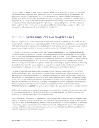 The good news, however, is that some companies agree that it is prudent to restrict or eliminate
certain hazardous chemicals from fragrances, such as musks and phthalates. For example, The
Body Shop and Boots have agreed not to use artificial musks and phthalates in their products
(Boots 2005; Body Shop 2008). While these are only two of many chemicals of concern used in
fragrance, this is a step in the right direction that the whole industry should follow. More than 200
companies are also fully disclosing all the ingredients – including fragrance – on their ingredient
labels, as part of their commitment to the Compact for Safe Cosmetics, a pledge of safety and
transparency. (See Appendix E for a list of these companies.)
SECTION 5: SAFER PRODUCTS AND SMARTER LAWS
Products we put on our bodies should not contain chemicals that could damage our health. Yet due
to gaping holes in federal law, it is perfectly legal for perfumes, colognes, body lotions, shampoos and
other cosmetics and personal care products to contain sensitizers, hormone disruptors, reproductive
toxicants, carcinogens and other toxic chemicals linked to harmful health effects.
In Canada, cosmetics are regulated under the Cosmetic Regulations of the Food and Drugs Act.
Currently, under this legislation, cosmetics and personal care products are allowed on the market
prior to manufacturers telling the federal government what is in them. In fact, manufacturers and
importers are only required to submit a list of ingredients and their concentrations to Health Canada
up to 10 days after the product is on the market (Department of Justice Canada 2010). When
disclosure finally does take place, loopholes fail to require reporting on byproducts of manufacturing,
also called impurities. The public also has no way of knowing all of the intentional ingredients a
product contains because of the ability to cloak substances under the term “parfum”.
The lack of full disclosure regarding the ingredients that make up fragrance is only one of the
problems associated with the cosmetics industry. While the Government of Canada has a list of
restricted and prohibited ingredients in Canadian cosmetics that helps manufacturers make sure
that they are not selling products that will cause harm (Health Canada 2009a), the legal authority
of this list is unclear and any prohibitions do not pertain to impurities (or byproducts). Furthermore,
there are more than 1,000 chemicals, including carcinogens, mutagens, and reproductive toxicants,
that are legally banned in European cosmetics (European Parliament and Council Directive
2003/15/EC and Cosing 2009), many of which are not on the Canadian Cosmetic Ingredient Hotlist.
Additionally, regulatory and standard-setting agencies do not often consider the risk to human health
of cumulative exposures to the same chemical from multiple sources, nor do they consider the
exposures to multiple chemicals from multiple sources.
As our test results show, short of sending your favourite perfume to a lab for testing, shoppers have
no way of knowing exactly which of the 3,100 fragrance ingredients may be hiding in their beauty
products or even in their child’s baby shampoo. This study focused on several categories of chemicals
– specifically volatile compounds, semi-volatile compounds and synthetic musks. The laboratory
analyses, while thorough, were not exhaustive, which means that additional chemicals of concern
may also be present in the tested products.
NOT SO SEXY: THE HEALTH RISKS OF SECRET CHEMICALS IN FRAGRANCE | Canadian Edition 16
 