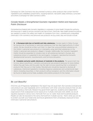 NOT SO SEXY: THE HEALTH RISKS OF SECRET CHEMICALS IN FRAGRANCE | Canadian Edition 17
Campaign for Safe Cosmetics has documented numerous other products that contain harmful
ingredients and unlabelled contaminants, including lipsticks, nail polish, baby shampoo, sunscreen
and others (Campaign for Safe Cosmetics 2010).
Canada Needs a Strengthened Cosmetic Ingredient Hotlist and Improved
Public Disclosure
Comprehensive federal safe cosmetics legislation is necessary to give Health Canada the authority
and resources it needs to ensure cosmetics are free of toxic chemicals. New health-protective policies
are needed to protect the safety and health of Canadians from toxic, untested and unregulated
chemicals in the cosmetics and personal care products we buy every day and should include:
1) A European-style ban on harmful and risky substances. Canada needs to follow Europe
by having a list of prohibited or restricted substances that has clear legal authority. In other
words, the law should be written such that it is clear that using prohibited substances on
the Hotlist in personal care products or improperly using restricted substances on the
Hotlist in personal care products is illegal in Canada. Additionally, the Cosmetic Ingredient
Hotlist should be expanded to include a ban on all substances banned in Europe, and
substances known or suspected to be carcinogenic, mutagenic, reproductive toxicants,
developmental toxicants, neurotoxicants, and hormone disruptors.
2) Complete and prior public disclosure of materials in the products. The government has
to know about everything in cosmetics and personal care products being put on store shelves
before they get there, and the public has the right to know everything that is contained in
products that they put on their bodies. Manufacturers should be required to disclose all
substances, intentional ingredients (including fragrance substances) and unintentional ingre-
dients (including impurities), in their products without exception, and this information should
be found on labels and be freely available online before products hit the market.
Be Just Beautiful
One-time use of fragrances highlighted in this report may not cause harm. But cosmetics and personal
care products are used repeatedly and in combination with other consumer products that can also
contain hazardous chemicals. Research by government agencies, academia and independent
organizations finds widespread human exposure to multiple chemicals (CDC 2009); we are all
regularly exposed to various toxic chemicals from our air, water, food and household products.
People can also be exposed to the same chemical from multiple sources. Here’s what you can do
to protect yourself, your loved ones and future generations from unnecessary exposure to toxic
chemicals in personal care products.
 