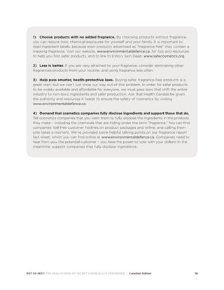 1) Choose products with no added fragrance. By choosing products without fragrance,
you can reduce toxic chemical exposures for yourself and your family. It is important to
read ingredient labels, because even products advertised as “fragrance free” may contain a
masking fragrance. Visit our website, www.environmentaldefence.ca, for tips and resources
to help you find safer products, and to link to EWG’s Skin Deep: www.safecosmetics.org.
2) Less is better. If you are very attached to your fragrance, consider eliminating other
fragranced products from your routine, and using fragrance less often.
3) Help pass smarter, health-protective laws. Buying safer, fragrance-free products is a
great start, but we can’t just shop our way out of this problem. In order for safer products
to be widely available and affordable for everyone, we must pass laws that shift the entire
industry to non-toxic ingredients and safer production. Ask that Health Canada be given
the authority and resources it needs to ensure the safety of cosmetics by visiting
www.environmentaldefence.ca.
4) Demand that cosmetics companies fully disclose ingredients and support those that do.
Tell cosmetics companies that you want them to fully disclose the ingredients in the products
they make – including the chemicals that are hiding under the term “fragrance.” You can find
companies’ toll-free customer hotlines on product packages and online, and calling them
only takes a moment. We’ve provided some helpful talking points on our fragrance report
fact sheet, which you can find online at www.environmentaldefence.ca. Companies need to
hear from you, the potential customer – you have the power to vote with your dollars! In the
meantime, support companies that fully disclose ingredients.
NOT SO SEXY: THE HEALTH RISKS OF SECRET CHEMICALS IN FRAGRANCE | Canadian Edition 18
 