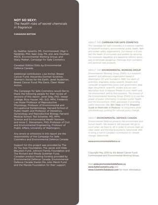 ABOUT THE CAMPAIGN FOR SAFE COSMETICS
The Campaign for Safe Cosmetics is a national coalition
of nonprofit women’s, environmental, public health, faith
and worker safety organizations. Our mission is to pro-
tect the health of consumers and workers by securing
the corporate, regulatory and legislative reforms neces-
sary to eliminate dangerous chemicals from cosmetics
and personal care products.
ABOUT THE ENVIRONMENTAL WORKING GROUP
Environmental Working Group (EWG) is a nonprofit
research and advocacy organization based in
Washington DC and founded in 1993. Our team of
scientists, engineers, policy experts, lawyers and
computer programmers pores over government data,
legal documents, scientific studies and our own
laboratory tests to expose threats to your health and
the environment, and to find solutions. The mission of
the Environmental Working Group (EWG) is to use the
power of public information to protect public health
and the environment. EWG specializes in providing
useful resources (like Skin Deep and the Shoppers'
Guide to Pesticides in Produce) to consumers while
simultaneously pushing for national policy change.
ABOUT ENVIRONMENTAL DEFENCE CANADA
Environmental Defence protects the environment and
human health. We research. We educate. We go to
court when we have to. All in order to ensure clean air,
clean water and thriving ecosystems nationwide, and
to bring a halt to Canada’s contribution to climate
change. Nationwide.
www.environmentaldefence.ca
Copyright May 2010 by the Breast Cancer Fund,
Commonweal and Environmental Working Group.
Visit www.environmentaldefence.ca,
www.SafeCosmetics.org and
www.CosmeticDatabase.com for more information.
NOT SO SEXY:
The health risks of secret chemicals
in fragrance
CANADIAN EDITION
by Heather Sarantis, MS, Commonweal; Olga V.
Naidenko, PhD, Sean Gray, MS, and Jane Houlihan,
MSCE, Environmental Working Group; and
Stacy Malkan, Campaign for Safe Cosmetics
Canadian Edition Edits by Environmental
Defence Canada.
Additional contributors: Lisa Archer, Breast
Cancer Fund; Alexandra Gorman Scranton,
Women’s Voices for the Earth; Janet Nudelman,
Breast Cancer Fund; Mia Davis, Clean Water
Action.
The Campaign for Safe Cosmetics would like to
thank the following people for their review of
sections of this report: Janet Gray, PhD, Vassar
College; Russ Hauser, MD, ScD, MPH, Frederick
Lee Hisaw Professor of Reproductive
Physiology, Professor of Environmental and
Occupational Epidemiology, Harvard School of
Public Health and Professor of Obstetrics,
Gynecology and Reproductive Biology Harvard
Medical School; Ted Schettler, MD, MPH,
Science and Environmental Health Network;
and Anne C. Steinemann, PhD, Professor of Civil
and Environmental Engineering, Professor of
Public Affairs, University of Washington.
Any errors or omissions in this report are the
responsibility of the Campaign for Safe
Cosmetics and Environmental Defence Canada.
Support for this project was provided by The
As You Sow Foundation, The Jacob and Hilda
Blaustein Fund, Johnson Family Foundation and
The Richard and Rhoda Goldman Fund.
Canadian product testing funding provided by
Environmental Defence Canada. Environmental
Defence Canada thanks the John Merck Fund
and the Marisla Foundation for their support.
 