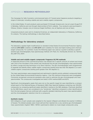 NOT SO SEXY: THE HEALTH RISKS OF SECRET CHEMICALS IN FRAGRANCE | Canadian Edition 19
APPENDIX A: RESEARCH METHODOLOGY
The Campaign for Safe Cosmetics commissioned tests of 17 brand-name fragrance products targeting a
range of chemicals, including volatile and semi-volatile organic compounds.
In the United States, 13 scent products were purchased: 10 through Amazon.com, two at Long’s Drugs/CVS
in Berkeley, California and one through Abercrombie  Fitch’s website. Four products were purchased in
Ottawa, Ontario, Canada: one at American Eagle Outfitters, two at Sephora and one at Sears.
Unopened products were sent to Analytical Sciences, an independent laboratory in Petaluma, California,
for analysis. The testing methodology is described below.
Methodology for laboratory analysis
The laboratory applied slight modifications to standard United States Environmental Protection Agency
methods EPA 8260 (volatiles) and EPA 8270 (semi-volatiles) for lower and higher boiling point chemical
target compounds. For synthetic musks the following paper was used as a guide to develop a specific
sensitive gas chromatography mass spectroscopy method: A.M. Peck, K.C. Hornbuckle, Environ. Sci. Technol.,
38, p367-372, 2004.
Volatile and semi-volatile organic compounds: Fragrance GC/MS methods:
A measured amount of the commercial product was diluted into a specific amount of solvent and mixed
well. One to five microliters of the solvent was introduced into the gas chromatography mass spectrometer
by either a purge and trap technique or by direct injection. The gas chromatographs were programmed
to separate and identify either volatile organic compounds (boiling point less than 150 degrees C) or semi-
volatile organic compounds (boiling point greater than 150 degrees C).
The mass spectrometers were programmed and optimized to identify priority pollutant compounds listed
by the United States Environmental Protection Agency. Over 150 chemical compounds were investigated.
Commonly recognized commercial standards were used to optimize the gas chromatograph and mass
spectrometer. The compounds investigated are listed in EPA method 8260 and 8270.
Significant chromatographic peaks that were not on the specific target list were identified by a comput-
erized search of the National Bureau of Standards (NBS) Mass Spectral Database containing over 100,000
compounds, by comparing significant peaks identified in testing to the NBS database. Chemicals identified
by the NBS library search are considered to be tentatively identified compared to other identifications
from this test program that are confirmed with a specific standard matching the exact mass spectral pattern
and the chromatographic retention time for a compound.
Synthetic musks:
500 milligrams of each sample were weighed to the nearest milligram and diluted into exactly 5 milliliters
of hexane. The diluted samples were mixed well and then injected into a very sensitive gas chromatograph
mass spectrometer (Agilent 7890 / 5975C) optimized to detect six musk target compounds using
 
