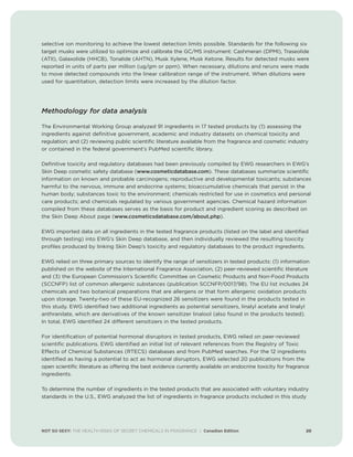 selective ion monitoring to achieve the lowest detection limits possible. Standards for the following six
target musks were utilized to optimize and calibrate the GC/MS instrument: Cashmeran (DPMI), Traseolide
(ATII), Galaxolide (HHCB), Tonalide (AHTN), Musk Xylene, Musk Ketone. Results for detected musks were
reported in units of parts per million (ug/gm or ppm). When necessary, dilutions and reruns were made
to move detected compounds into the linear calibration range of the instrument. When dilutions were
used for quantitation, detection limits were increased by the dilution factor.
Methodology for data analysis
The Environmental Working Group analyzed 91 ingredients in 17 tested products by (1) assessing the
ingredients against definitive government, academic and industry datasets on chemical toxicity and
regulation; and (2) reviewing public scientific literature available from the fragrance and cosmetic industry
or contained in the federal government’s PubMed scientific library.
Definitive toxicity and regulatory databases had been previously compiled by EWG researchers in EWG’s
Skin Deep cosmetic safety database (www.cosmeticdatabase.com). These databases summarize scientific
information on known and probable carcinogens; reproductive and developmental toxicants; substances
harmful to the nervous, immune and endocrine systems; bioaccumulative chemicals that persist in the
human body; substances toxic to the environment; chemicals restricted for use in cosmetics and personal
care products; and chemicals regulated by various government agencies. Chemical hazard information
compiled from these databases serves as the basis for product and ingredient scoring as described on
the Skin Deep About page (www.cosmeticsdatabase.com/about.php).
EWG imported data on all ingredients in the tested fragrance products (listed on the label and identified
through testing) into EWG’s Skin Deep database, and then individually reviewed the resulting toxicity
profiles produced by linking Skin Deep’s toxicity and regulatory databases to the product ingredients.
EWG relied on three primary sources to identify the range of sensitizers in tested products: (1) information
published on the website of the International Fragrance Association, (2) peer-reviewed scientific literature
and (3) the European Commission’s Scientific Committee on Cosmetic Products and Non-Food Products
(SCCNFP) list of common allergenic substances (publication SCCNFP/0017/98). The EU list includes 24
chemicals and two botanical preparations that are allergens or that form allergenic oxidation products
upon storage. Twenty-two of these EU-recognized 26 sensitizers were found in the products tested in
this study. EWG identified two additional ingredients as potential sensitizers, linalyl acetate and linalyl
anthranilate, which are derivatives of the known sensitizer linalool (also found in the products tested).
In total, EWG identified 24 different sensitizers in the tested products.
For identification of potential hormonal disruptors in tested products, EWG relied on peer-reviewed
scientific publications. EWG identified an initial list of relevant references from the Registry of Toxic
Effects of Chemical Substances (RTECS) databases and from PubMed searches. For the 12 ingredients
identified as having a potential to act as hormonal disruptors, EWG selected 20 publications from the
open scientific literature as offering the best evidence currently available on endocrine toxicity for fragrance
ingredients.
To determine the number of ingredients in the tested products that are associated with voluntary industry
standards in the U.S., EWG analyzed the list of ingredients in fragrance products included in this study
NOT SO SEXY: THE HEALTH RISKS OF SECRET CHEMICALS IN FRAGRANCE | Canadian Edition 20
 
