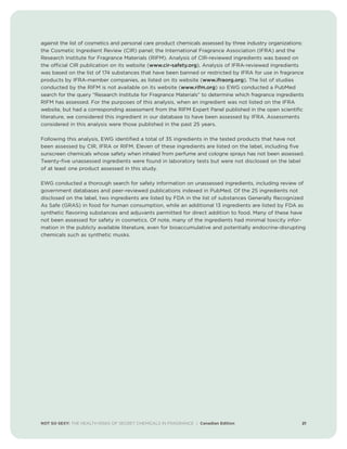 NOT SO SEXY: THE HEALTH RISKS OF SECRET CHEMICALS IN FRAGRANCE | Canadian Edition 21
against the list of cosmetics and personal care product chemicals assessed by three industry organizations:
the Cosmetic Ingredient Review (CIR) panel; the International Fragrance Association (IFRA) and the
Research Institute for Fragrance Materials (RIFM). Analysis of CIR-reviewed ingredients was based on
the official CIR publication on its website (www.cir-safety.org). Analysis of IFRA-reviewed ingredients
was based on the list of 174 substances that have been banned or restricted by IFRA for use in fragrance
products by IFRA-member companies, as listed on its website (www.ifraorg.org). The list of studies
conducted by the RIFM is not available on its website (www.rifm.org) so EWG conducted a PubMed
search for the query “Research Institute for Fragrance Materials” to determine which fragrance ingredients
RIFM has assessed. For the purposes of this analysis, when an ingredient was not listed on the IFRA
website, but had a corresponding assessment from the RIFM Expert Panel published in the open scientific
literature, we considered this ingredient in our database to have been assessed by IFRA. Assessments
considered in this analysis were those published in the past 25 years.
Following this analysis, EWG identified a total of 35 ingredients in the tested products that have not
been assessed by CIR, IFRA or RIFM. Eleven of these ingredients are listed on the label, including five
sunscreen chemicals whose safety when inhaled from perfume and cologne sprays has not been assessed.
Twenty-five unassessed ingredients were found in laboratory tests but were not disclosed on the label
of at least one product assessed in this study.
EWG conducted a thorough search for safety information on unassessed ingredients, including review of
government databases and peer-reviewed publications indexed in PubMed. Of the 25 ingredients not
disclosed on the label, two ingredients are listed by FDA in the list of substances Generally Recognized
As Safe (GRAS) in food for human consumption, while an additional 13 ingredients are listed by FDA as
synthetic flavoring substances and adjuvants permitted for direct addition to food. Many of these have
not been assessed for safety in cosmetics. Of note, many of the ingredients had minimal toxicity infor-
mation in the publicly available literature, even for bioaccumulative and potentially endocrine-disrupting
chemicals such as synthetic musks.
 