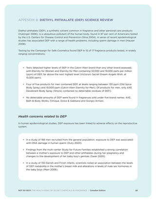 NOT SO SEXY: THE HEALTH RISKS OF SECRET CHEMICALS IN FRAGRANCE | Canadian Edition 22
APPENDIX B: DIETHYL PHTHALATE (DEP) SCIENCE REVIEW
Diethyl phthalate (DEP), a synthetic solvent common in fragrance and other personal care products
(Hubinger 2006), is a ubiquitous pollutant of the human body, found in 97 per cent of Americans tested
by the U.S. Centers for Disease Control and Prevention (Silva 2004). A series of recent epidemiological
studies has associated DEP with a range of health problems, including sperm damage in men (Hauser
2008).
Testing by the Campaign for Safe Cosmetics found DEP in 12 of 17 fragrance products tested, in widely
ranging concentrations.
• Tests detected higher levels of DEP in the Calvin Klein brand than any other brand assessed,
with Eternity for Women and Eternity for Men containing 32,000 and 19,000 parts per million
(ppm) of DEP, far above the next highest level (Victoria’s Secret Dream Angels Wish, at
15,000 ppm).
• Four of five products for men contained DEP, at levels ranging between 130 ppm (Old Spice
Body Spray) and 19,000 ppm (Calvin Klein Eternity for Men). Of products for men, only AXE
Deodorant Body Spray (Shock) contained no detectable residues of DEP.).
• No detectable amounts of DEP were found in fragrances sold under five brand names: AXE,
Bath  Body Works, Clinique, Dolce  Gabbana and Giorgio Armani.
Health concerns related to DEP
In human epidemiological studies, DEP exposure has been linked to adverse effects on the reproductive
system:
• In a study of 168 men recruited from the general population, exposure to DEP was associated
with DNA damage in human sperm (Duty 2003).
• Findings from the multi-center Study for Future Families established a strong correlation
between a mother's exposure to DEP and other phthalates during her pregnancy and
changes to the development of her baby boy's genitals (Swan 2005).
• In a study of 130 Danish and Finish infants, scientists noted an association between the levels
of DEP metabolite in the mother’s breast milk and alterations in levels of male sex hormones in
the baby boys (Main 2006).
 