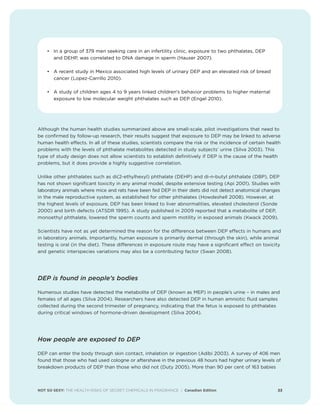 NOT SO SEXY: THE HEALTH RISKS OF SECRET CHEMICALS IN FRAGRANCE | Canadian Edition 23
• In a group of 379 men seeking care in an infertility clinic, exposure to two phthalates, DEP
and DEHP, was correlated to DNA damage in sperm (Hauser 2007).
• A recent study in Mexico associated high levels of urinary DEP and an elevated risk of breast
cancer (Lopez-Carrillo 2010).
• A study of children ages 4 to 9 years linked children's behavior problems to higher maternal
exposure to low molecular weight phthalates such as DEP (Engel 2010).
Although the human health studies summarized above are small-scale, pilot investigations that need to
be confirmed by follow-up research, their results suggest that exposure to DEP may be linked to adverse
human health effects. In all of these studies, scientists compare the risk or the incidence of certain health
problems with the levels of phthalate metabolites detected in study subjects’ urine (Silva 2003). This
type of study design does not allow scientists to establish definitively if DEP is the cause of the health
problems, but it does provide a highly suggestive correlation.
Unlike other phthalates such as di(2-ethylhexyl) phthalate (DEHP) and di-n-butyl phthalate (DBP), DEP
has not shown significant toxicity in any animal model, despite extensive testing (Api 2001). Studies with
laboratory animals where mice and rats have been fed DEP in their diets did not detect anatomical changes
in the male reproductive system, as established for other phthalates (Howdeshell 2008). However, at
the highest levels of exposure, DEP has been linked to liver abnormalities, elevated cholesterol (Sonde
2000) and birth defects (ATSDR 1995). A study published in 2009 reported that a metabolite of DEP,
monoethyl phthalate, lowered the sperm counts and sperm motility in exposed animals (Kwack 2009).
Scientists have not as yet determined the reason for the difference between DEP effects in humans and
in laboratory animals. Importantly, human exposure is primarily dermal (through the skin), while animal
testing is oral (in the diet). These differences in exposure route may have a significant effect on toxicity
and genetic interspecies variations may also be a contributing factor (Swan 2008).
DEP is found in people’s bodies
Numerous studies have detected the metabolite of DEP (known as MEP) in people’s urine – in males and
females of all ages (Silva 2004). Researchers have also detected DEP in human amniotic fluid samples
collected during the second trimester of pregnancy, indicating that the fetus is exposed to phthalates
during critical windows of hormone-driven development (Silva 2004).
How people are exposed to DEP
DEP can enter the body through skin contact, inhalation or ingestion (Adibi 2003). A survey of 406 men
found that those who had used cologne or aftershave in the previous 48 hours had higher urinary levels of
breakdown products of DEP than those who did not (Duty 2005). More than 90 per cent of 163 babies
 